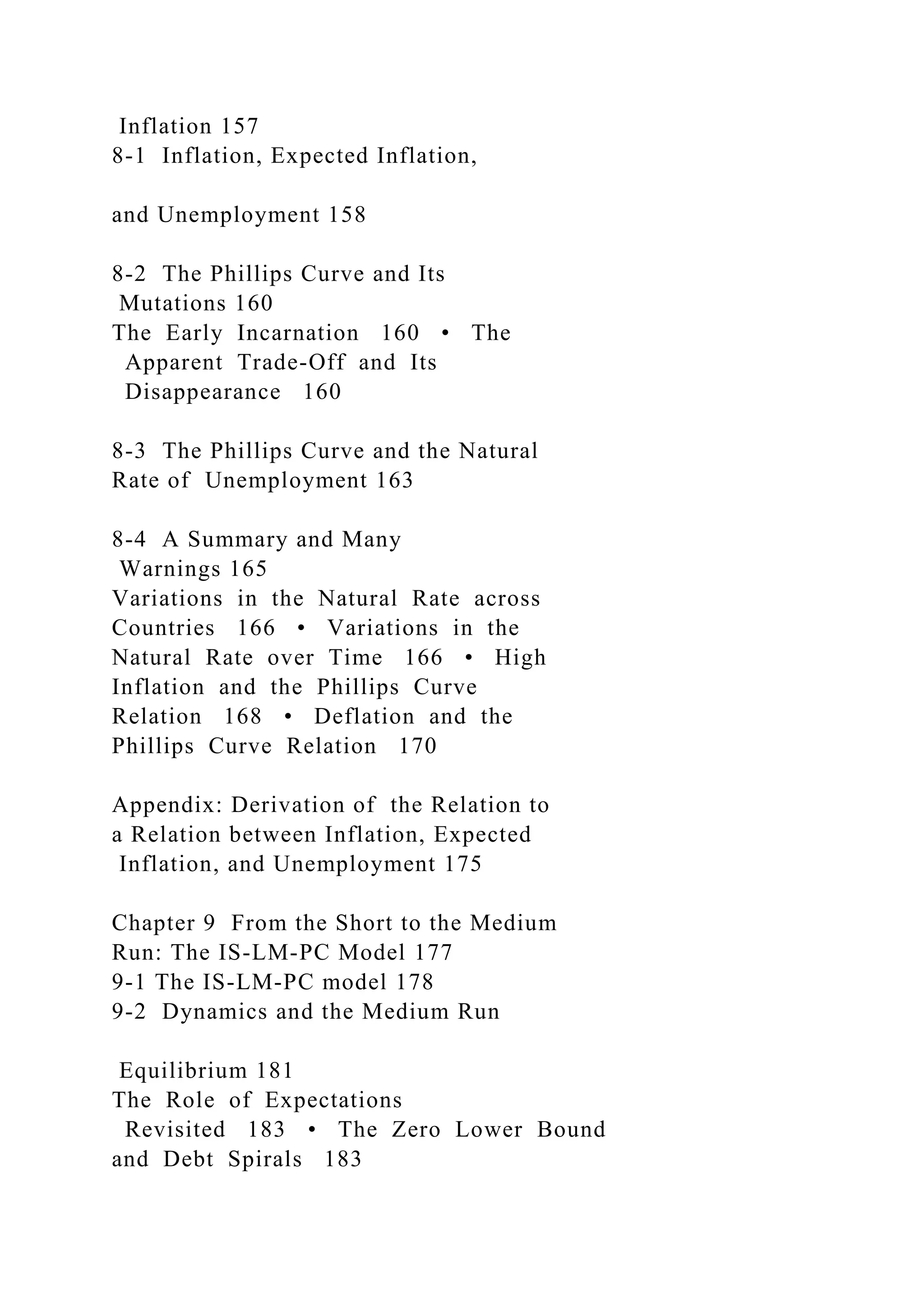 Inflation 157
8-1 Inflation, Expected Inflation,
and Unemployment 158
8-2 The Phillips Curve and Its
Mutations 160
The Early Incarnation 160 • The
Apparent Trade-Off and Its
Disappearance 160
8-3 The Phillips Curve and the Natural
Rate of Unemployment 163
8-4 A Summary and Many
Warnings 165
Variations in the Natural Rate across
Countries 166 • Variations in the
Natural Rate over Time 166 • High
Inflation and the Phillips Curve
Relation 168 • Deflation and the
Phillips Curve Relation 170
Appendix: Derivation of the Relation to
a Relation between Inflation, Expected
Inflation, and Unemployment 175
Chapter 9 From the Short to the Medium
Run: The IS-LM-PC Model 177
9-1 The IS-LM-PC model 178
9-2 Dynamics and the Medium Run
Equilibrium 181
The Role of Expectations
Revisited 183 • The Zero Lower Bound
and Debt Spirals 183
 