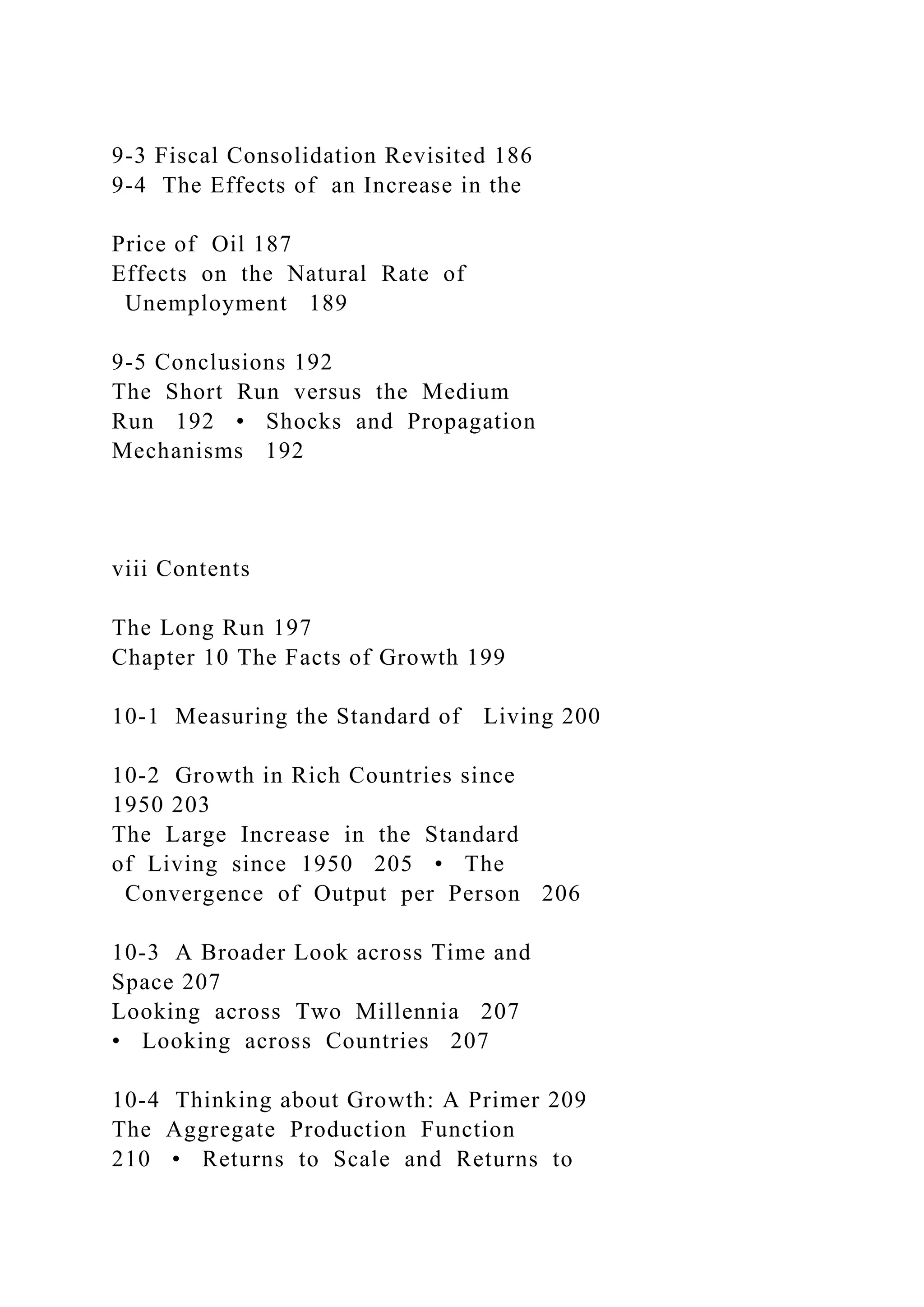 9-3 Fiscal Consolidation Revisited 186
9-4 The Effects of an Increase in the
Price of Oil 187
Effects on the Natural Rate of
Unemployment 189
9-5 Conclusions 192
The Short Run versus the Medium
Run 192 • Shocks and Propagation
Mechanisms 192
viii Contents
The Long Run 197
Chapter 10 The Facts of Growth 199
10-1 Measuring the Standard of Living 200
10-2 Growth in Rich Countries since
1950 203
The Large Increase in the Standard
of Living since 1950 205 • The
Convergence of Output per Person 206
10-3 A Broader Look across Time and
Space 207
Looking across Two Millennia 207
• Looking across Countries 207
10-4 Thinking about Growth: A Primer 209
The Aggregate Production Function
210 • Returns to Scale and Returns to
 