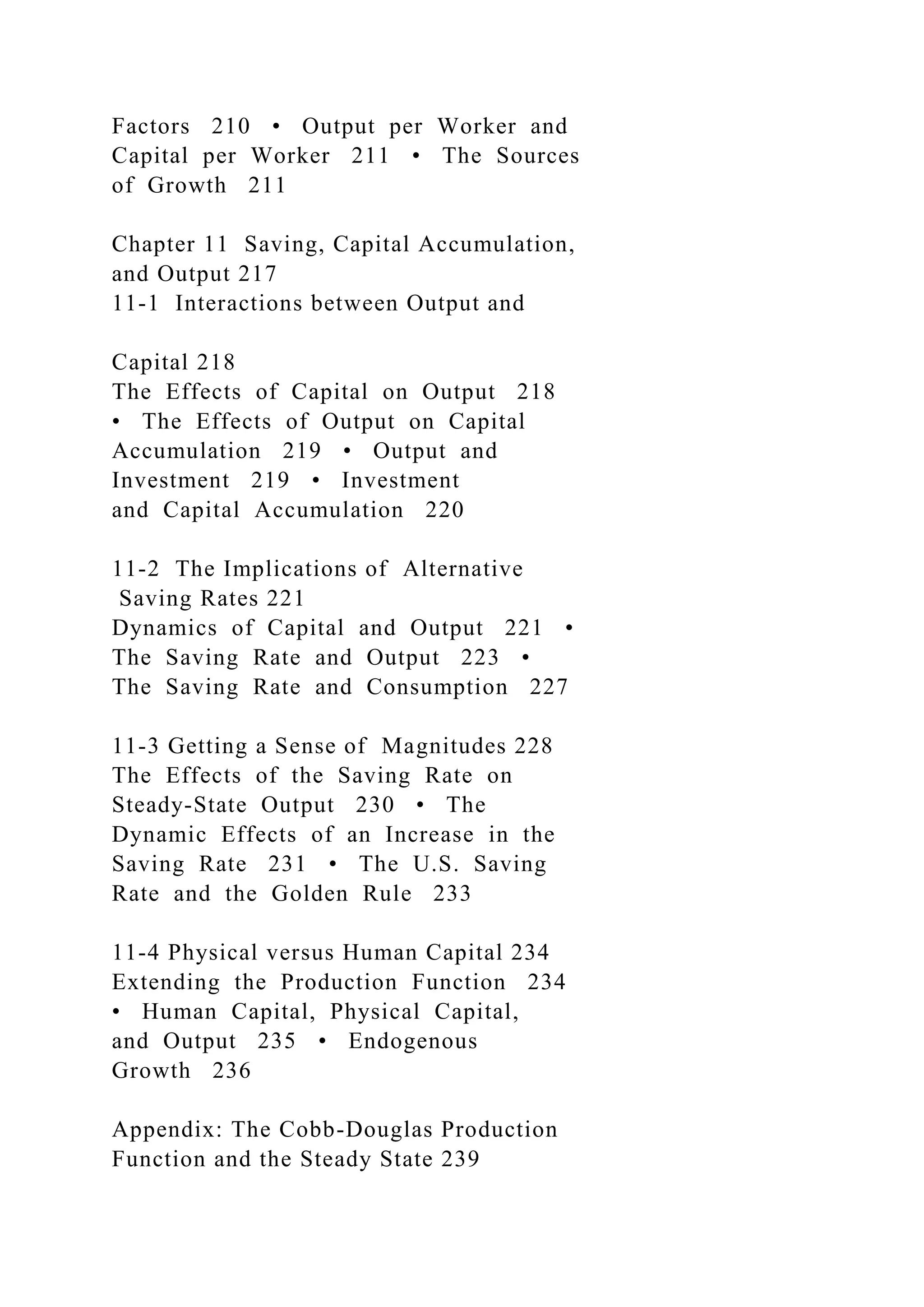 Factors 210 • Output per Worker and
Capital per Worker 211 • The Sources
of Growth 211
Chapter 11 Saving, Capital Accumulation,
and Output 217
11-1 Interactions between Output and
Capital 218
The Effects of Capital on Output 218
• The Effects of Output on Capital
Accumulation 219 • Output and
Investment 219 • Investment
and Capital Accumulation 220
11-2 The Implications of Alternative
Saving Rates 221
Dynamics of Capital and Output 221 •
The Saving Rate and Output 223 •
The Saving Rate and Consumption 227
11-3 Getting a Sense of Magnitudes 228
The Effects of the Saving Rate on
Steady-State Output 230 • The
Dynamic Effects of an Increase in the
Saving Rate 231 • The U.S. Saving
Rate and the Golden Rule 233
11-4 Physical versus Human Capital 234
Extending the Production Function 234
• Human Capital, Physical Capital,
and Output 235 • Endogenous
Growth 236
Appendix: The Cobb-Douglas Production
Function and the Steady State 239
 