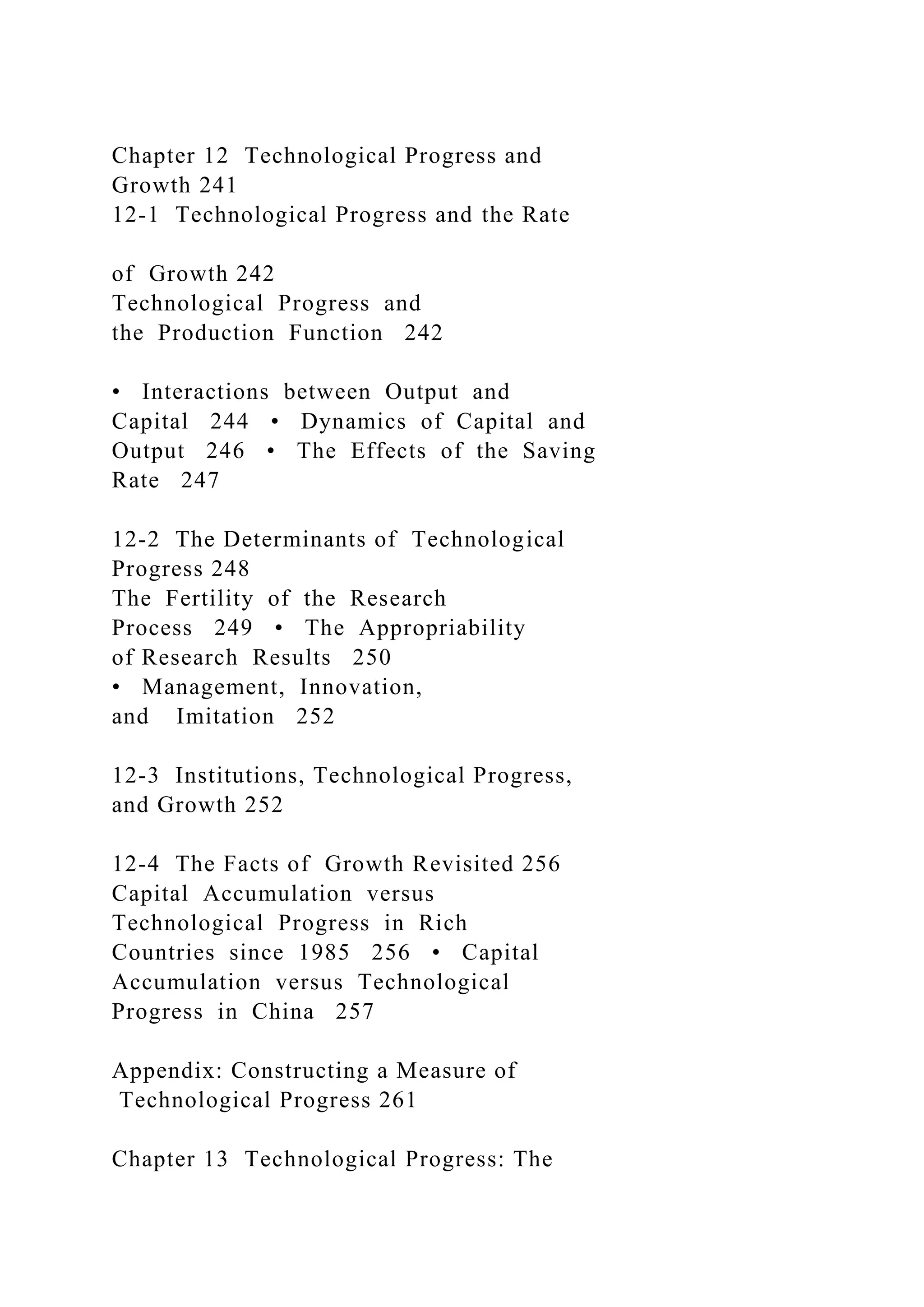 Chapter 12 Technological Progress and
Growth 241
12-1 Technological Progress and the Rate
of Growth 242
Technological Progress and
the Production Function 242
• Interactions between Output and
Capital 244 • Dynamics of Capital and
Output 246 • The Effects of the Saving
Rate 247
12-2 The Determinants of Technological
Progress 248
The Fertility of the Research
Process 249 • The Appropriability
of Research Results 250
• Management, Innovation,
and Imitation 252
12-3 Institutions, Technological Progress,
and Growth 252
12-4 The Facts of Growth Revisited 256
Capital Accumulation versus
Technological Progress in Rich
Countries since 1985 256 • Capital
Accumulation versus Technological
Progress in China 257
Appendix: Constructing a Measure of
Technological Progress 261
Chapter 13 Technological Progress: The
 