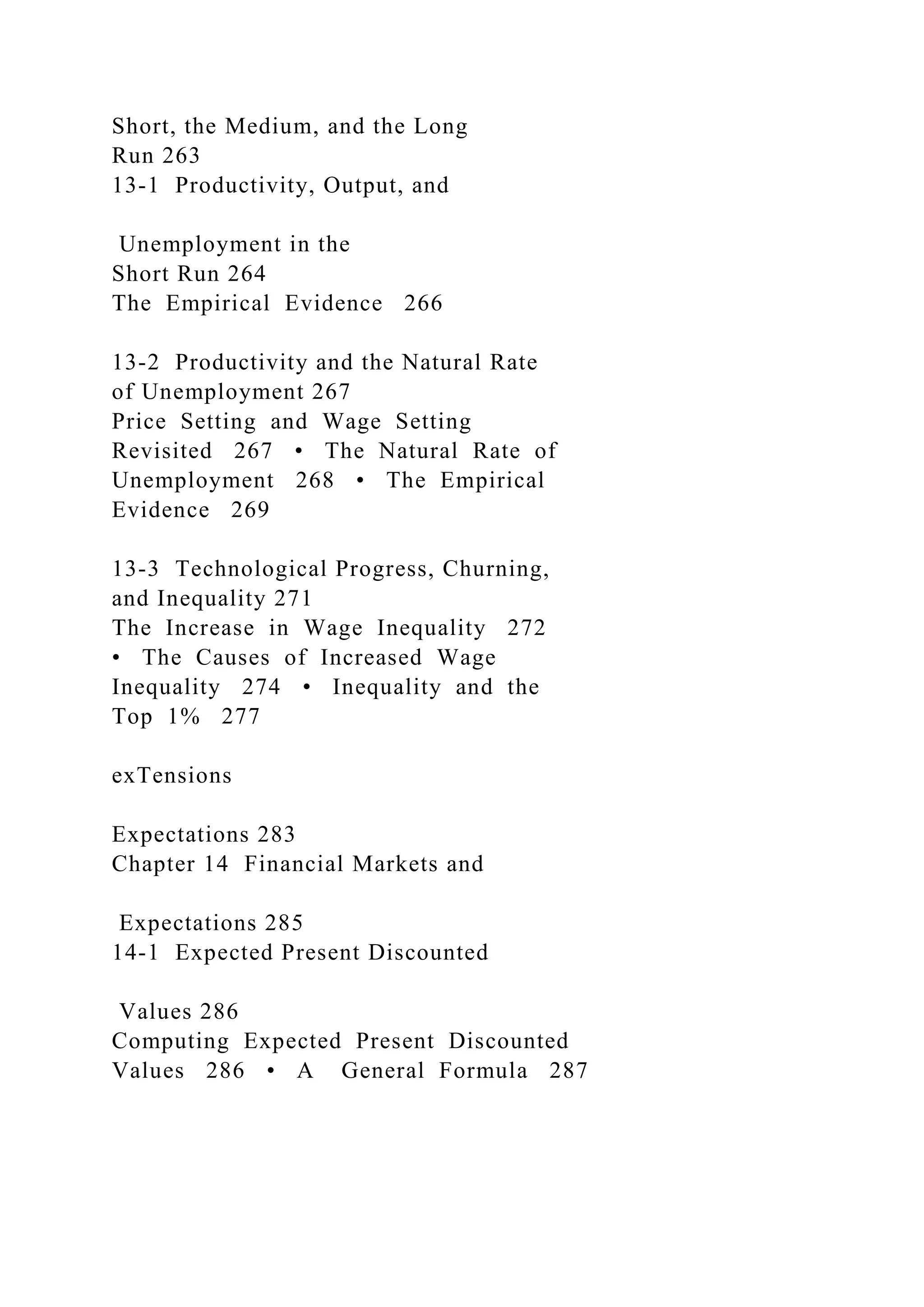 Short, the Medium, and the Long
Run 263
13-1 Productivity, Output, and
Unemployment in the
Short Run 264
The Empirical Evidence 266
13-2 Productivity and the Natural Rate
of Unemployment 267
Price Setting and Wage Setting
Revisited 267 • The Natural Rate of
Unemployment 268 • The Empirical
Evidence 269
13-3 Technological Progress, Churning,
and Inequality 271
The Increase in Wage Inequality 272
• The Causes of Increased Wage
Inequality 274 • Inequality and the
Top 1% 277
exTensions
Expectations 283
Chapter 14 Financial Markets and
Expectations 285
14-1 Expected Present Discounted
Values 286
Computing Expected Present Discounted
Values 286 • A General Formula 287
 