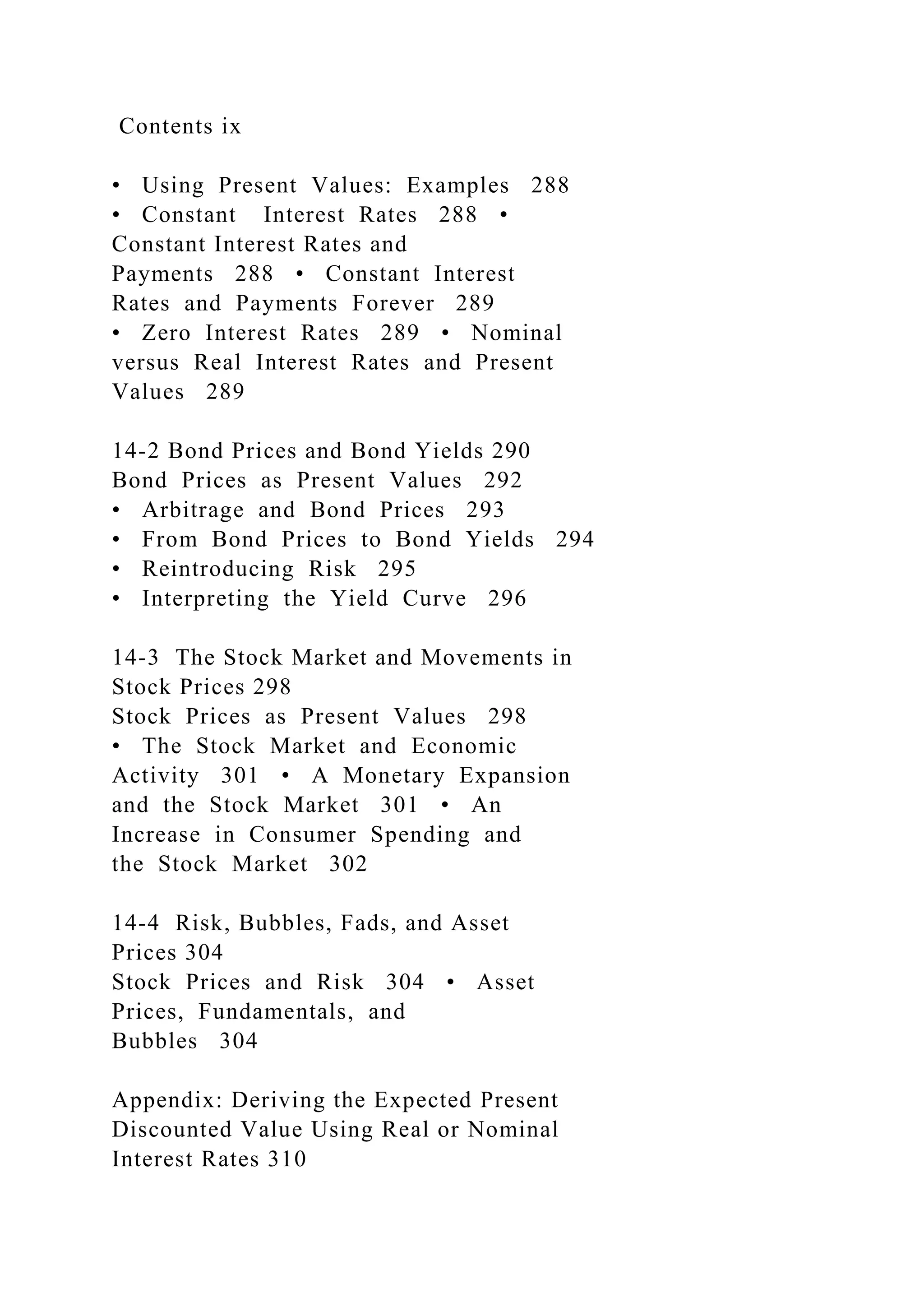 Contents ix
• Using Present Values: Examples 288
• Constant Interest Rates 288 •
Constant Interest Rates and
Payments 288 • Constant Interest
Rates and Payments Forever 289
• Zero Interest Rates 289 • Nominal
versus Real Interest Rates and Present
Values 289
14-2 Bond Prices and Bond Yields 290
Bond Prices as Present Values 292
• Arbitrage and Bond Prices 293
• From Bond Prices to Bond Yields 294
• Reintroducing Risk 295
• Interpreting the Yield Curve 296
14-3 The Stock Market and Movements in
Stock Prices 298
Stock Prices as Present Values 298
• The Stock Market and Economic
Activity 301 • A Monetary Expansion
and the Stock Market 301 • An
Increase in Consumer Spending and
the Stock Market 302
14-4 Risk, Bubbles, Fads, and Asset
Prices 304
Stock Prices and Risk 304 • Asset
Prices, Fundamentals, and
Bubbles 304
Appendix: Deriving the Expected Present
Discounted Value Using Real or Nominal
Interest Rates 310
 