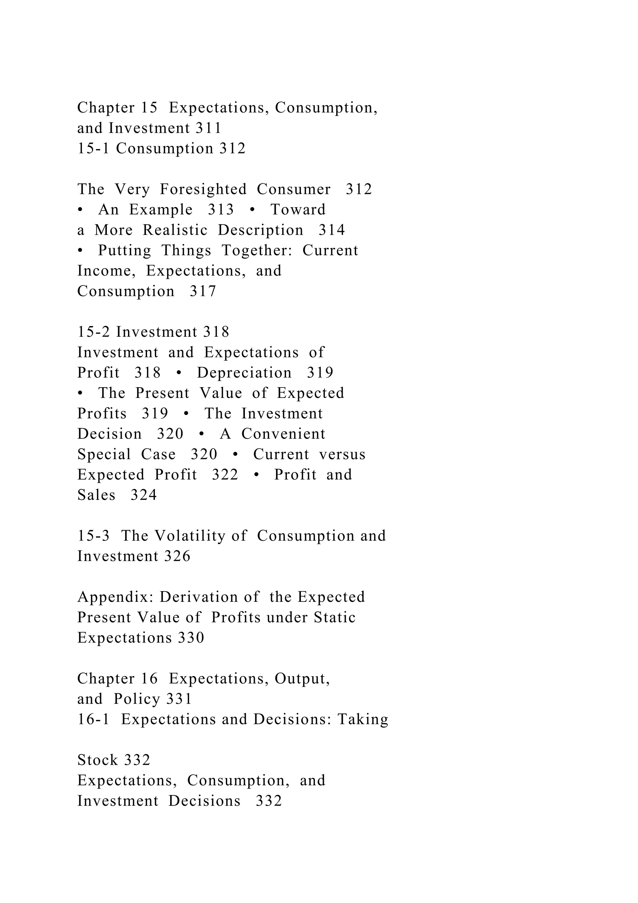Chapter 15 Expectations, Consumption,
and Investment 311
15-1 Consumption 312
The Very Foresighted Consumer 312
• An Example 313 • Toward
a More Realistic Description 314
• Putting Things Together: Current
Income, Expectations, and
Consumption 317
15-2 Investment 318
Investment and Expectations of
Profit 318 • Depreciation 319
• The Present Value of Expected
Profits 319 • The Investment
Decision 320 • A Convenient
Special Case 320 • Current versus
Expected Profit 322 • Profit and
Sales 324
15-3 The Volatility of Consumption and
Investment 326
Appendix: Derivation of the Expected
Present Value of Profits under Static
Expectations 330
Chapter 16 Expectations, Output,
and Policy 331
16-1 Expectations and Decisions: Taking
Stock 332
Expectations, Consumption, and
Investment Decisions 332
 