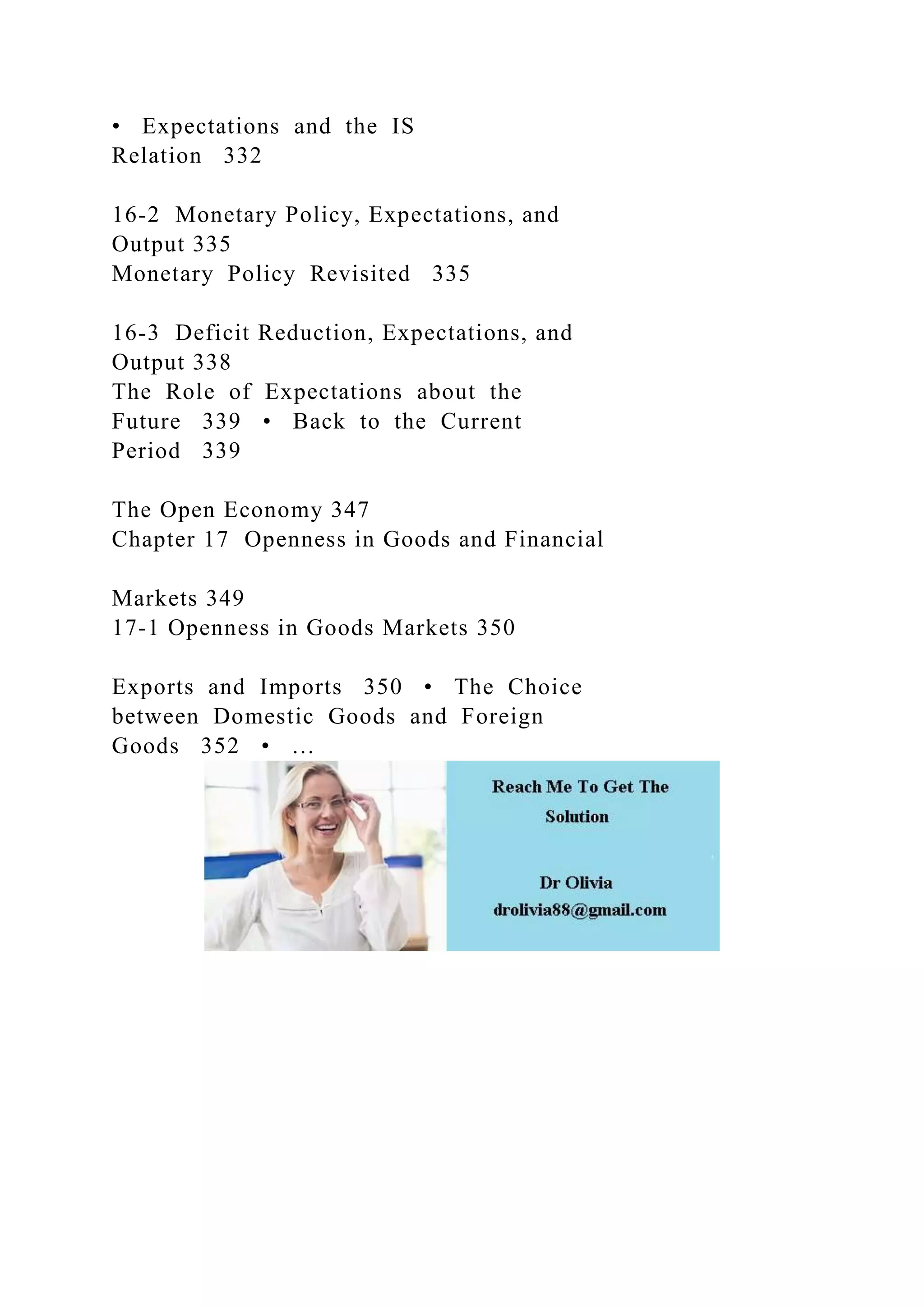 • Expectations and the IS
Relation 332
16-2 Monetary Policy, Expectations, and
Output 335
Monetary Policy Revisited 335
16-3 Deficit Reduction, Expectations, and
Output 338
The Role of Expectations about the
Future 339 • Back to the Current
Period 339
The Open Economy 347
Chapter 17 Openness in Goods and Financial
Markets 349
17-1 Openness in Goods Markets 350
Exports and Imports 350 • The Choice
between Domestic Goods and Foreign
Goods 352 • …
 