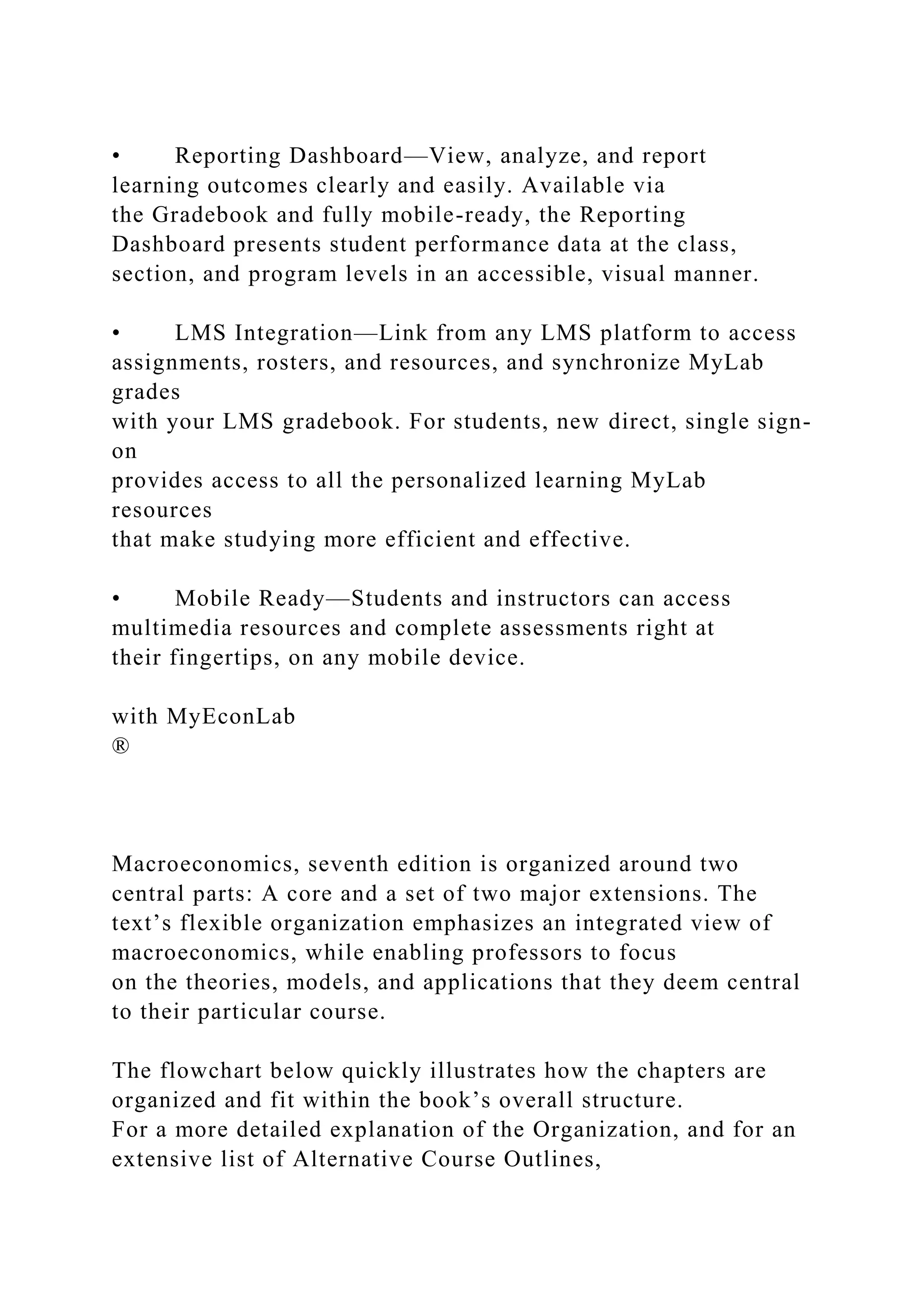 • Reporting Dashboard—View, analyze, and report
learning outcomes clearly and easily. Available via
the Gradebook and fully mobile-ready, the Reporting
Dashboard presents student performance data at the class,
section, and program levels in an accessible, visual manner.
• LMS Integration—Link from any LMS platform to access
assignments, rosters, and resources, and synchronize MyLab
grades
with your LMS gradebook. For students, new direct, single sign-
on
provides access to all the personalized learning MyLab
resources
that make studying more efficient and effective.
• Mobile Ready—Students and instructors can access
multimedia resources and complete assessments right at
their fingertips, on any mobile device.
with MyEconLab
®
Macroeconomics, seventh edition is organized around two
central parts: A core and a set of two major extensions. The
text’s flexible organization emphasizes an integrated view of
macroeconomics, while enabling professors to focus
on the theories, models, and applications that they deem central
to their particular course.
The flowchart below quickly illustrates how the chapters are
organized and fit within the book’s overall structure.
For a more detailed explanation of the Organization, and for an
extensive list of Alternative Course Outlines,
 