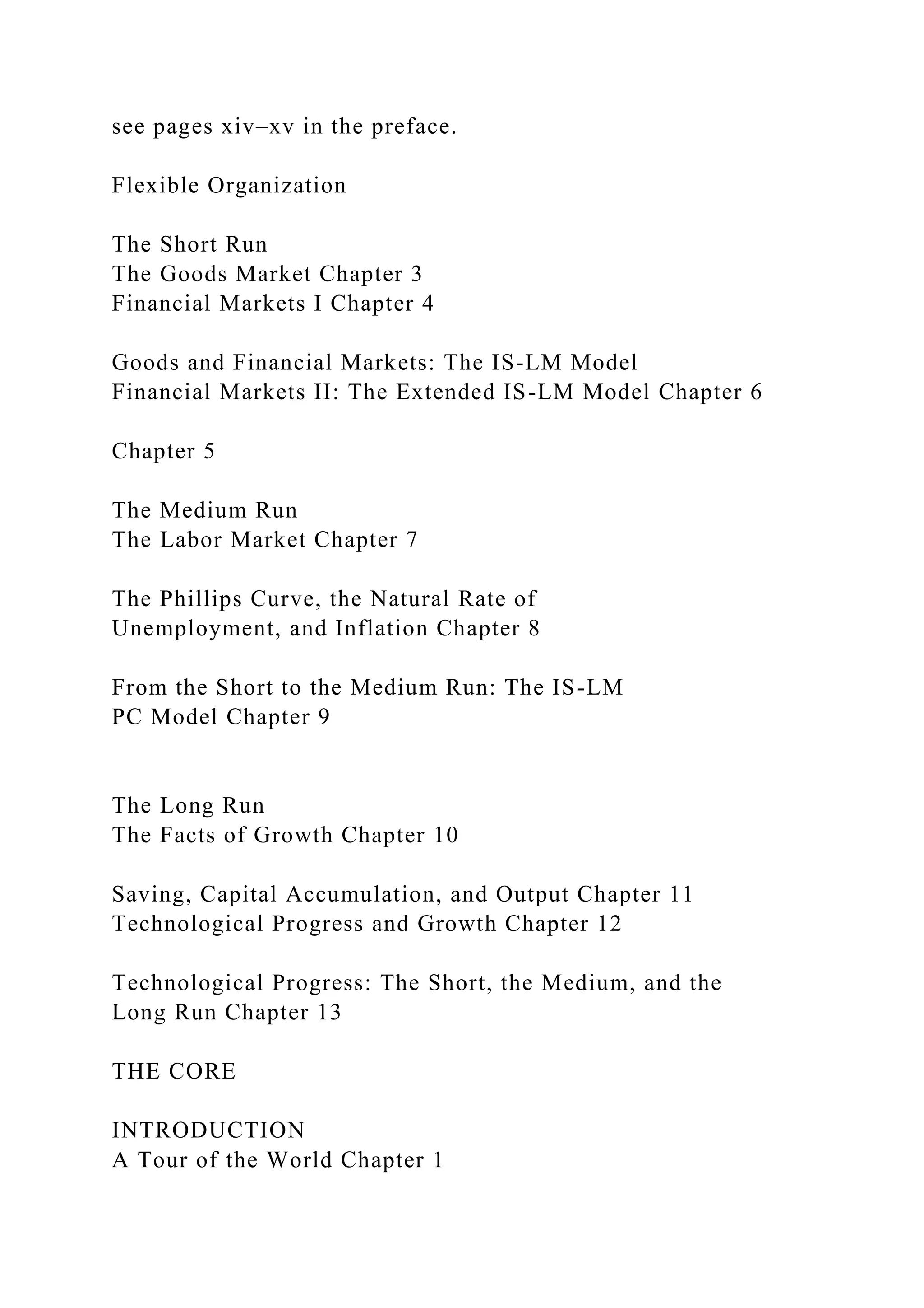 see pages xiv–xv in the preface.
Flexible Organization
The Short Run
The Goods Market Chapter 3
Financial Markets I Chapter 4
Goods and Financial Markets: The IS-LM Model
Financial Markets II: The Extended IS-LM Model Chapter 6
Chapter 5
The Medium Run
The Labor Market Chapter 7
The Phillips Curve, the Natural Rate of
Unemployment, and Inflation Chapter 8
From the Short to the Medium Run: The IS-LM
PC Model Chapter 9
The Long Run
The Facts of Growth Chapter 10
Saving, Capital Accumulation, and Output Chapter 11
Technological Progress and Growth Chapter 12
Technological Progress: The Short, the Medium, and the
Long Run Chapter 13
THE CORE
INTRODUCTION
A Tour of the World Chapter 1
 