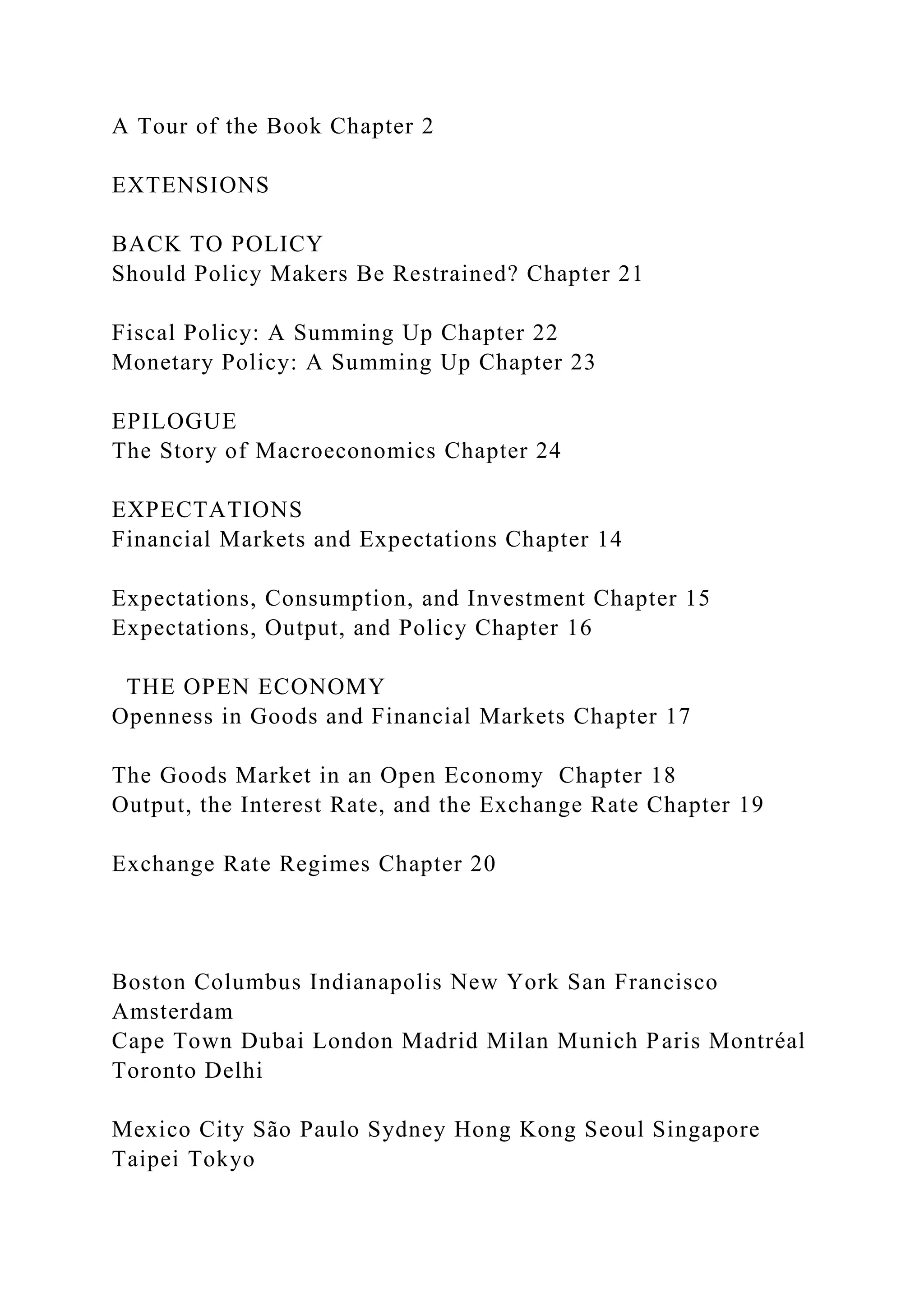 A Tour of the Book Chapter 2
EXTENSIONS
BACK TO POLICY
Should Policy Makers Be Restrained? Chapter 21
Fiscal Policy: A Summing Up Chapter 22
Monetary Policy: A Summing Up Chapter 23
EPILOGUE
The Story of Macroeconomics Chapter 24
EXPECTATIONS
Financial Markets and Expectations Chapter 14
Expectations, Consumption, and Investment Chapter 15
Expectations, Output, and Policy Chapter 16
THE OPEN ECONOMY
Openness in Goods and Financial Markets Chapter 17
The Goods Market in an Open Economy Chapter 18
Output, the Interest Rate, and the Exchange Rate Chapter 19
Exchange Rate Regimes Chapter 20
Boston Columbus Indianapolis New York San Francisco
Amsterdam
Cape Town Dubai London Madrid Milan Munich Paris Montréal
Toronto Delhi
Mexico City São Paulo Sydney Hong Kong Seoul Singapore
Taipei Tokyo
 