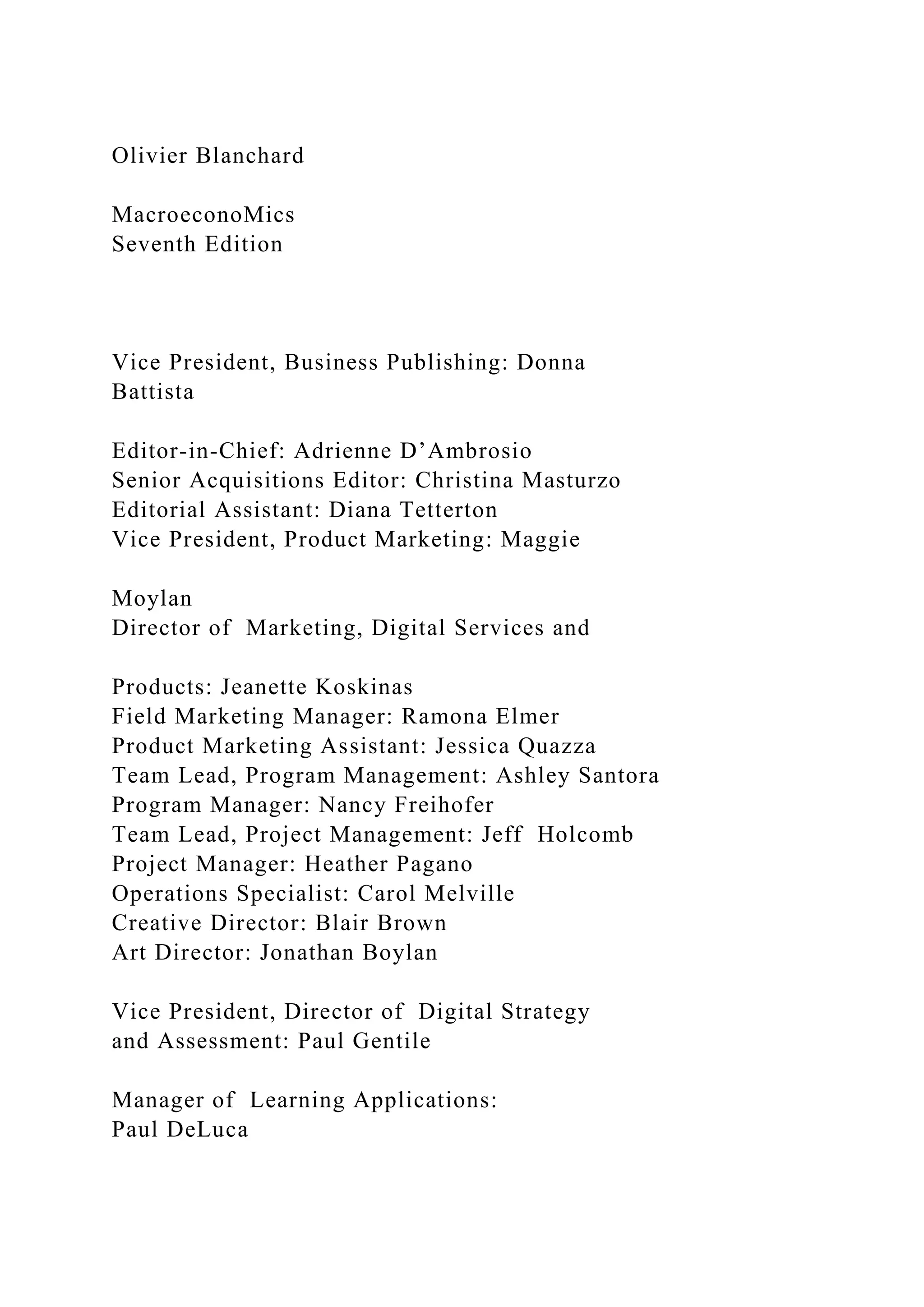 Olivier Blanchard
MacroeconoMics
Seventh Edition
Vice President, Business Publishing: Donna
Battista
Editor-in-Chief: Adrienne D’Ambrosio
Senior Acquisitions Editor: Christina Masturzo
Editorial Assistant: Diana Tetterton
Vice President, Product Marketing: Maggie
Moylan
Director of Marketing, Digital Services and
Products: Jeanette Koskinas
Field Marketing Manager: Ramona Elmer
Product Marketing Assistant: Jessica Quazza
Team Lead, Program Management: Ashley Santora
Program Manager: Nancy Freihofer
Team Lead, Project Management: Jeff Holcomb
Project Manager: Heather Pagano
Operations Specialist: Carol Melville
Creative Director: Blair Brown
Art Director: Jonathan Boylan
Vice President, Director of Digital Strategy
and Assessment: Paul Gentile
Manager of Learning Applications:
Paul DeLuca
 