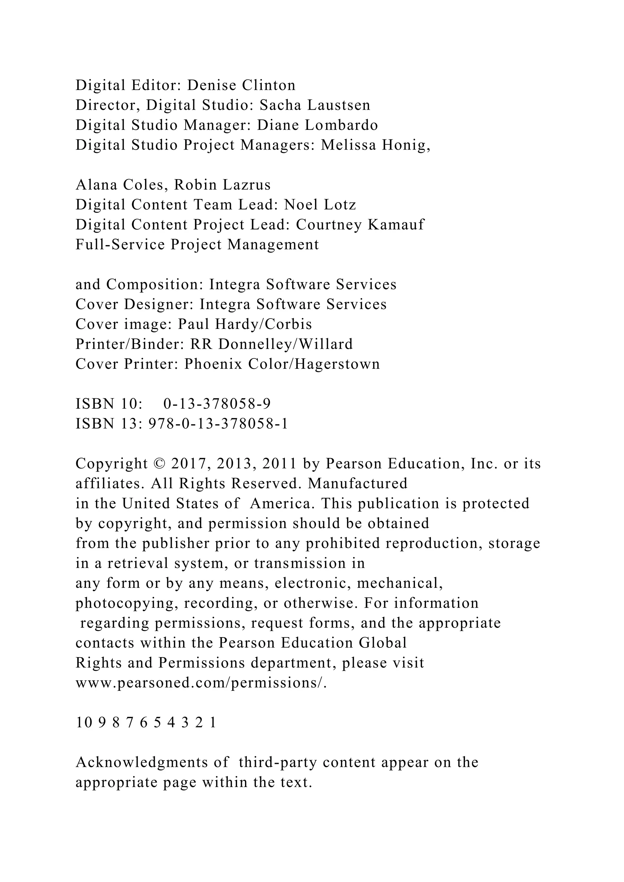 Digital Editor: Denise Clinton
Director, Digital Studio: Sacha Laustsen
Digital Studio Manager: Diane Lombardo
Digital Studio Project Managers: Melissa Honig,
Alana Coles, Robin Lazrus
Digital Content Team Lead: Noel Lotz
Digital Content Project Lead: Courtney Kamauf
Full-Service Project Management
and Composition: Integra Software Services
Cover Designer: Integra Software Services
Cover image: Paul Hardy/Corbis
Printer/Binder: RR Donnelley/Willard
Cover Printer: Phoenix Color/Hagerstown
ISBN 10: 0-13-378058-9
ISBN 13: 978-0-13-378058-1
Copyright © 2017, 2013, 2011 by Pearson Education, Inc. or its
affiliates. All Rights Reserved. Manufactured
in the United States of America. This publication is protected
by copyright, and permission should be obtained
from the publisher prior to any prohibited reproduction, storage
in a retrieval system, or transmission in
any form or by any means, electronic, mechanical,
photocopying, recording, or otherwise. For information
regarding permissions, request forms, and the appropriate
contacts within the Pearson Education Global
Rights and Permissions department, please visit
www.pearsoned.com/permissions/.
10 9 8 7 6 5 4 3 2 1
Acknowledgments of third-party content appear on the
appropriate page within the text.
 