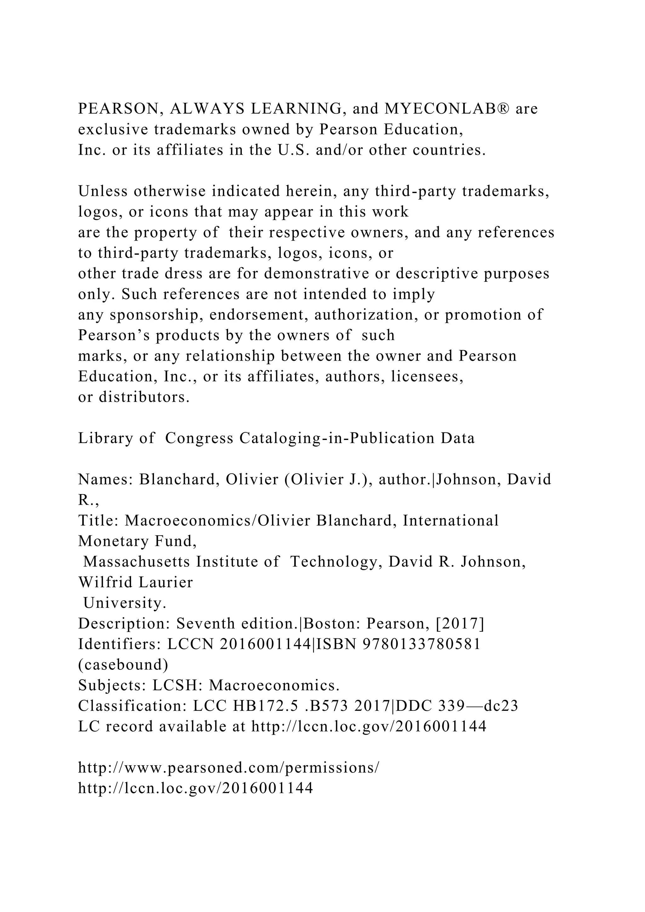 PEARSON, ALWAYS LEARNING, and MYECONLAB® are
exclusive trademarks owned by Pearson Education,
Inc. or its affiliates in the U.S. and/or other countries.
Unless otherwise indicated herein, any third-party trademarks,
logos, or icons that may appear in this work
are the property of their respective owners, and any references
to third-party trademarks, logos, icons, or
other trade dress are for demonstrative or descriptive purposes
only. Such references are not intended to imply
any sponsorship, endorsement, authorization, or promotion of
Pearson’s products by the owners of such
marks, or any relationship between the owner and Pearson
Education, Inc., or its affiliates, authors, licensees,
or distributors.
Library of Congress Cataloging-in-Publication Data
Names: Blanchard, Olivier (Olivier J.), author.|Johnson, David
R.,
Title: Macroeconomics/Olivier Blanchard, International
Monetary Fund,
Massachusetts Institute of Technology, David R. Johnson,
Wilfrid Laurier
University.
Description: Seventh edition.|Boston: Pearson, [2017]
Identifiers: LCCN 2016001144|ISBN 9780133780581
(casebound)
Subjects: LCSH: Macroeconomics.
Classification: LCC HB172.5 .B573 2017|DDC 339—dc23
LC record available at http://lccn.loc.gov/2016001144
http://www.pearsoned.com/permissions/
http://lccn.loc.gov/2016001144
 