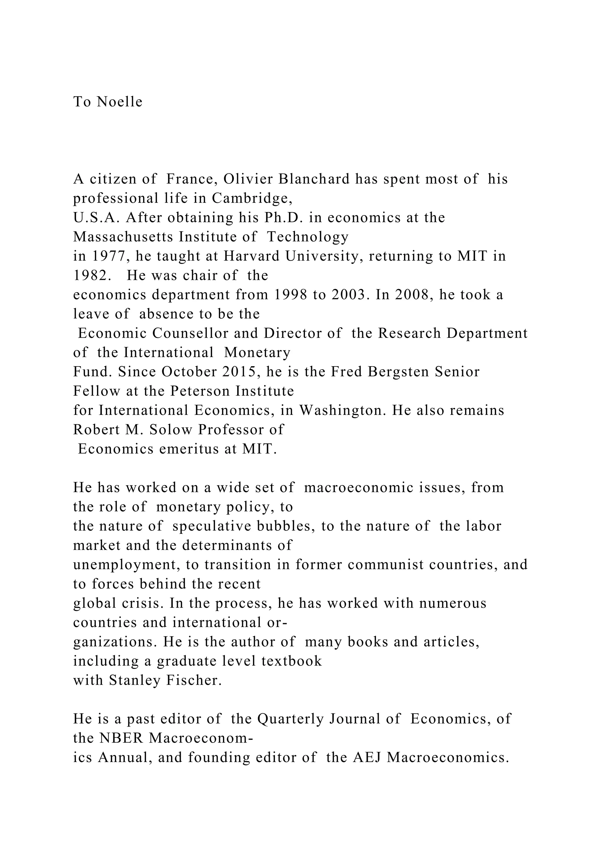 To Noelle
A citizen of France, Olivier Blanchard has spent most of his
professional life in Cambridge,
U.S.A. After obtaining his Ph.D. in economics at the
Massachusetts Institute of Technology
in 1977, he taught at Harvard University, returning to MIT in
1982. He was chair of the
economics department from 1998 to 2003. In 2008, he took a
leave of absence to be the
Economic Counsellor and Director of the Research Department
of the International Monetary
Fund. Since October 2015, he is the Fred Bergsten Senior
Fellow at the Peterson Institute
for International Economics, in Washington. He also remains
Robert M. Solow Professor of
Economics emeritus at MIT.
He has worked on a wide set of macroeconomic issues, from
the role of monetary policy, to
the nature of speculative bubbles, to the nature of the labor
market and the determinants of
unemployment, to transition in former communist countries, and
to forces behind the recent
global crisis. In the process, he has worked with numerous
countries and international or-
ganizations. He is the author of many books and articles,
including a graduate level textbook
with Stanley Fischer.
He is a past editor of the Quarterly Journal of Economics, of
the NBER Macroeconom-
ics Annual, and founding editor of the AEJ Macroeconomics.
 