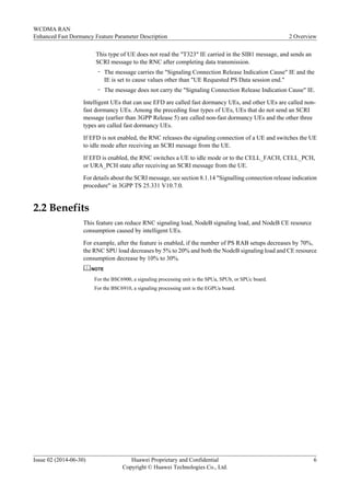 This type of UE does not read the "T323" IE carried in the SIB1 message, and sends an
SCRI message to the RNC after completing data transmission.
– The message carries the "Signaling Connection Release Indication Cause" IE and the
IE is set to cause values other than "UE Requested PS Data session end."
– The message does not carry the "Signaling Connection Release Indication Cause" IE.
Intelligent UEs that can use EFD are called fast dormancy UEs, and other UEs are called non-
fast dormancy UEs. Among the preceding four types of UEs, UEs that do not send an SCRI
message (earlier than 3GPP Release 5) are called non-fast dormancy UEs and the other three
types are called fast dormancy UEs.
If EFD is not enabled, the RNC releases the signaling connection of a UE and switches the UE
to idle mode after receiving an SCRI message from the UE.
If EFD is enabled, the RNC switches a UE to idle mode or to the CELL_FACH, CELL_PCH,
or URA_PCH state after receiving an SCRI message from the UE.
For details about the SCRI message, see section 8.1.14 "Signalling connection release indication
procedure" in 3GPP TS 25.331 V10.7.0.
2.2 Benefits
This feature can reduce RNC signaling load, NodeB signaling load, and NodeB CE resource
consumption caused by intelligent UEs.
For example, after the feature is enabled, if the number of PS RAB setups decreases by 70%,
the RNC SPU load decreases by 5% to 20% and both the NodeB signaling load and CE resource
consumption decrease by 10% to 30%.
NOTE
For the BSC6900, a signaling processing unit is the SPUa, SPUb, or SPUc board.
For the BSC6910, a signaling processing unit is the EGPUa board.
WCDMA RAN
Enhanced Fast Dormancy Feature Parameter Description 2 Overview
Issue 02 (2014-06-30) Huawei Proprietary and Confidential
Copyright © Huawei Technologies Co., Ltd.
6
 