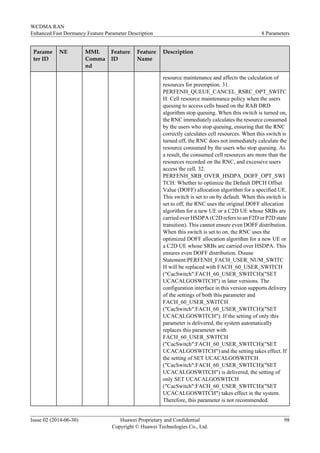 Parame
ter ID
NE MML
Comma
nd
Feature
ID
Feature
Name
Description
resource maintenance and affects the calculation of
resources for preemption. 31.
PERFENH_QUEUE_CANCEL_RSRC_OPT_SWITC
H: Cell resource maintenance policy when the users
queuing to access cells based on the RAB DRD
algorithm stop queuing. When this switch is turned on,
the RNC immediately calculates the resource consumed
by the users who stop queuing, ensuring that the RNC
correctly calculates cell resources. When this switch is
turned off, the RNC does not immediately calculate the
resource consumed by the users who stop queuing. As
a result, the consumed cell resources are more than the
resources recorded on the RNC, and excessive users
access the cell. 32.
PERFENH_SRB_OVER_HSDPA_DOFF_OPT_SWI
TCH: Whether to optimize the Default DPCH Offset
Value (DOFF) allocation algorithm for a specified UE.
This switch is set to on by default. When this switch is
set to off, the RNC uses the original DOFF allocation
algorithm for a new UE or a C2D UE whose SRBs are
carried over HSDPA (C2D refers to an F2D or P2D state
transition). This cannot ensure even DOFF distribution.
When this switch is set to on, the RNC uses the
optimized DOFF allocation algorithm for a new UE or
a C2D UE whose SRBs are carried over HSDPA. This
ensures even DOFF distribution. Disuse
Statement:PERFENH_FACH_USER_NUM_SWITC
H will be replaced with FACH_60_USER_SWITCH
("CacSwitch":FACH_60_USER_SWITCH)("SET
UCACALGOSWITCH") in later versions. The
configuration interface in this version supports delivery
of the settings of both this parameter and
FACH_60_USER_SWITCH
("CacSwitch":FACH_60_USER_SWITCH)("SET
UCACALGOSWITCH"). If the setting of only this
parameter is delivered, the system automatically
replaces this parameter with
FACH_60_USER_SWITCH
("CacSwitch":FACH_60_USER_SWITCH)("SET
UCACALGOSWITCH") and the setting takes effect. If
the setting of SET UCACALGOSWITCH
("CacSwitch":FACH_60_USER_SWITCH)("SET
UCACALGOSWITCH") is delivered, the setting of
only SET UCACALGOSWITCH
("CacSwitch":FACH_60_USER_SWITCH)("SET
UCACALGOSWITCH") takes effect in the system.
Therefore, this parameter is not recommended.
WCDMA RAN
Enhanced Fast Dormancy Feature Parameter Description 8 Parameters
Issue 02 (2014-06-30) Huawei Proprietary and Confidential
Copyright © Huawei Technologies Co., Ltd.
98
 