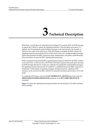 3Technical Description
When there is no PS data to be transmitted, the intelligent UE sends the RNC an SCRI message
to request the UTRAN to release the signaling connection. This procedure saves power. In
addition, the UE periodically sends heartbeat messages to the core network, for example, to
check for new mails on the mail server. If the EFD feature is disabled, the RNC releases the
signaling connection and switches the UE to idle mode. In this case, sending heartbeat messages
leads to the procedures for RRC connection setups, authentication, encryption, and RAB setups.
These procedures increase the RNC signaling processing load.
EFD is introduced to decrease the RNC signaling processing load. With EFD, the RNC switches
a UE to the CELL_FACH or CELL_PCH/URA_PCH state instead of idle mode upon receiving
an SCRI message from the UE. In this case, when the UE periodically sends heartbeat messages,
the signaling procedure between the UE and RNC is simplified because the RRC connection is
maintained. As the number of signaling exchange messages decreases, significant CPU
resources can be saved for the RNC, and the UE consumes less battery power than a UE in idle
mode.
To enable the EFD feature, select the FAST_DORMANCY_SWITCH check box under the
PROCESSSWITCH(BSC6900,BSC6910) parameter in the SET URRCTRLSWITCH
command.
Figure 3-1 shows the signaling processing procedures for fast dormancy UEs before and after
EFD is enabled.
WCDMA RAN
Enhanced Fast Dormancy Feature Parameter Description 3 Technical Description
Issue 02 (2014-06-30) Huawei Proprietary and Confidential
Copyright © Huawei Technologies Co., Ltd.
7
 