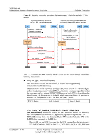Figure 3-1 Signaling processing procedures for fast dormancy UEs before and after EFD is
enabled
After EFD is enabled, the RNC identifies which UEs can use this feature through either of the
following mechanisms:
l Using the Type Allocation Code (TAC)
This mechanism, which is not standardized, is used for the early proprietary
implementations of fast dormancy.
The international mobile equipment identity (IMEI), which consists of 14 decimal digits
and one check digit, contains TAC and SNR. TAC indicates a particular type of device that
has been approved by a national GSM/WCDMA approval body. SNR is the serial number
identifying the UE. The structure of the IMEI, which is shown as follows, is specified in
section 6.2.1 "Composition of IMEI" of 3GPP TS 23.003 V8.15.0.
TAC (8 digits) SNR (6 digits) Spare (1 digit)
When the FD_TAC_MATCH_SWITCH under the PROCESSSWITCH
(BSC6900,BSC6910) parameter is enabled, the RNC determines whether fast dormancy
UEs can use EFD based on their TACs. Specifically, upon receiving an IDENTITY
REQUEST message from a fast dormancy UE, the RNC checks whether the TAC in the
IMEI IE of the message is in the EFD list.
– If so, the UE can use EFD. Upon receiving the SCRI message from the fast dormancy
UE, the RNC switches the UE to the CELL_FACH, CELL_PCH, or URA_PCH state.
WCDMA RAN
Enhanced Fast Dormancy Feature Parameter Description 3 Technical Description
Issue 02 (2014-06-30) Huawei Proprietary and Confidential
Copyright © Huawei Technologies Co., Ltd.
8
 