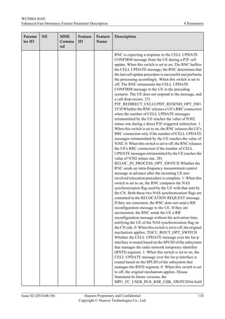 Parame
ter ID
NE MML
Comma
nd
Feature
ID
Feature
Name
Description
RNC is expecting a response to the CELL UPDATE
CONFIRM message from the UE during a P2F cell
update. When this switch is set to on, The RNC buffers
the CELL UPDATE message; the RNC determines that
the last cell update procedure is successful and performs
the processing accordingly. When this switch is set to
off, The RNC retransmits the CELL UPDATE
CONFIRM message to the UE in the preceding
scenario. The UE does not respond to the message, and
a call drop occurs. 27)
P2F_REDIRECT_CELLUPDT_RESEND_OPT_SWI
TCH Whether the RNC releases a UE's RRC connection
when the number of CELL UPDATE messages
retransmitted by the UE reaches the value of N302
minus one during a direct P2F-triggered redirection. 1:
When this switch is set to on, the RNC releases the UE's
RRC connection only if the number of CELL UPDATE
messages retransmitted by the UE reaches the value of
N302. 0: When this switch is set to off, the RNC releases
the UE's RRC connection if the number of CELL
UPDATE messages retransmitted by the UE reaches the
value of N302 minus one. 28)
RELOC_IN_PROCESS_OPT_SWITCH Whether the
RNC sends an intra-frequency measurement control
message in advance after the incoming UE-not-
involved relocation procedure is complete. 1: When this
switch is set to on, the RNC compares the NAS
synchronization flag used by the UE with that sent by
the CN. Both these two NAS synchronization flags are
contained in the RELOCATION REQUEST message.
If they are consistent, the RNC does not send a RB
reconfiguration message to the UE. If they are
inconsistent, the RNC sends the UE a RB
reconfiguration message without the activation time,
notifying the UE of the NAS synchronization flag on
the CN side. 0: When this switch is set to off, the original
mechanism applies. 29)CU_ROUT_OPT_SWITCH
Whether the CELL UPDATE message over the Iur-p
interface is routed based on the SPUID of the subsystem
that manages the radio network temporary identifier
(RNTI) segment. 1: When this switch is set to on, the
CELL UPDATE message over the Iur-p interface is
routed based on the SPUID of the subsystem that
manages the RNTI segment. 0: When this switch is set
to off, the original mechanism applies. Disuse
Statement:In future versions, the
MPU_FC_USER_PLN_RSR_CHK_SWITCH bit field
WCDMA RAN
Enhanced Fast Dormancy Feature Parameter Description 8 Parameters
Issue 02 (2014-06-30) Huawei Proprietary and Confidential
Copyright © Huawei Technologies Co., Ltd.
118
 