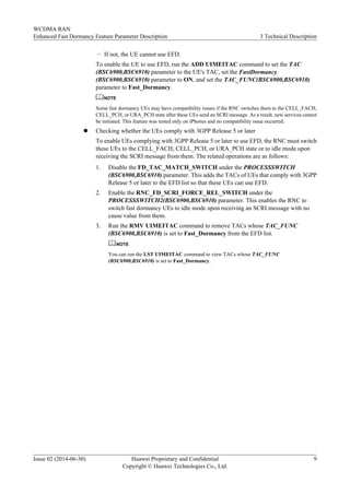– If not, the UE cannot use EFD.
To enable the UE to use EFD, run the ADD UIMEITAC command to set the TAC
(BSC6900,BSC6910) parameter to the UE's TAC, set the FastDormancy
(BSC6900,BSC6910) parameter to ON, and set the TAC_FUNC(BSC6900,BSC6910)
parameter to Fast_Dormancy.
NOTE
Some fast dormancy UEs may have compatibility issues if the RNC switches them to the CELL_FACH,
CELL_PCH, or URA_PCH state after these UEs send an SCRI message. As a result, new services cannot
be initiated. This feature was tested only on iPhones and no compatibility issue occurred.
l Checking whether the UEs comply with 3GPP Release 5 or later
To enable UEs complying with 3GPP Release 5 or later to use EFD, the RNC must switch
these UEs to the CELL_FACH, CELL_PCH, or URA_PCH state or to idle mode upon
receiving the SCRI message from them. The related operations are as follows:
1. Disable the FD_TAC_MATCH_SWITCH under the PROCESSSWITCH
(BSC6900,BSC6910) parameter. This adds the TACs of UEs that comply with 3GPP
Release 5 or later to the EFD list so that these UEs can use EFD.
2. Enable the RNC_FD_SCRI_FORCE_REL_SWITCH under the
PROCESSSWITCH2(BSC6900,BSC6910) parameter. This enables the RNC to
switch fast dormancy UEs to idle mode upon receiving an SCRI message with no
cause value from them.
3. Run the RMV UIMEITAC command to remove TACs whose TAC_FUNC
(BSC6900,BSC6910) is set to Fast_Dormancy from the EFD list.
NOTE
You can run the LST UIMEITAC command to view TACs whose TAC_FUNC
(BSC6900,BSC6910) is set to Fast_Dormancy.
WCDMA RAN
Enhanced Fast Dormancy Feature Parameter Description 3 Technical Description
Issue 02 (2014-06-30) Huawei Proprietary and Confidential
Copyright © Huawei Technologies Co., Ltd.
9
 