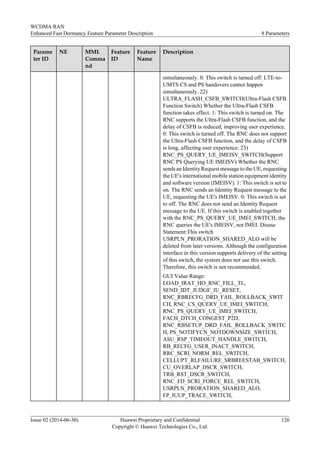 Parame
ter ID
NE MML
Comma
nd
Feature
ID
Feature
Name
Description
simultaneously. 0: This switch is turned off. LTE-to-
UMTS CS and PS handovers cannot happen
simultaneously. 22)
ULTRA_FLASH_CSFB_SWITCH(Ultra-Flash CSFB
Function Switch) Whether the Ultra-Flash CSFB
function takes effect. 1: This switch is turned on. The
RNC supports the Ultra-Flash CSFB function, and the
delay of CSFB is reduced, improving user experience.
0: This switch is turned off. The RNC does not support
the Ultra-Flash CSFB function, and the delay of CSFB
is long, affecting user experience. 23)
RNC_PS_QUERY_UE_IMEISV_SWITCH(Support
RNC PS Querying UE IMEISV) Whether the RNC
sends an Identity Request message to the UE, requesting
the UE's international mobile station equipment identity
and software version (IMEISV). 1: This switch is set to
on. The RNC sends an Identity Request message to the
UE, requesting the UE's IMEISV. 0: This switch is set
to off. The RNC does not send an Identity Request
message to the UE. If this switch is enabled together
with the RNC_PS_QUERY_UE_IMEI_SWITCH, the
RNC queries the UE's IMEISV, not IMEI. Disuse
Statement:This switch
USRPLN_PRORATION_SHARED_ALO will be
deleted from later versions. Although the configuration
interface in this version supports delivery of the setting
of this switch, the system does not use this switch.
Therefore, this switch is not recommended.
GUI Value Range:
LOAD_IRAT_HO_RNC_FILL_TL,
SEND_IDT_JUDGE_IU_RESET,
RNC_RBRECFG_DRD_FAIL_ROLLBACK_SWIT
CH, RNC_CS_QUERY_UE_IMEI_SWITCH,
RNC_PS_QUERY_UE_IMEI_SWITCH,
FACH_DTCH_CONGEST_P2D,
RNC_RBSETUP_DRD_FAIL_ROLLBACK_SWITC
H, PS_NOTIFYCN_NOTDOWNSIZE_SWITCH,
ASU_RSP_TIMEOUT_HANDLE_SWITCH,
RB_RECFG_USER_INACT_SWITCH,
RRC_SCRI_NORM_REL_SWITCH,
CELLUPT_RLFAILURE_SRBREESTAB_SWITCH,
CU_OVERLAP_DSCR_SWITCH,
TRB_RST_DSCR_SWITCH,
RNC_FD_SCRI_FORCE_REL_SWITCH,
USRPLN_PRORATION_SHARED_ALO,
FP_IUUP_TRACE_SWITCH,
WCDMA RAN
Enhanced Fast Dormancy Feature Parameter Description 8 Parameters
Issue 02 (2014-06-30) Huawei Proprietary and Confidential
Copyright © Huawei Technologies Co., Ltd.
126
 