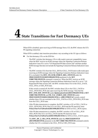 4State Transitions for Fast Dormancy UEs
When EFD is disabled, upon receiving an SCRI message from a UE, the RNC releases the UE's
PS signaling connection.
When EFD is enabled, state transition procedures vary according to the UE type as follows:
l For fast dormancy UEs on the EFD list:
– The RNC switches fast dormancy UEs to idle mode to prevent compatibility issues
when the RNC receives an SCRI message where the Signaling Connection Release
Indication Cause IE is set to "UE Requested PS Data session end" and then another
SCRI message that does not include the Signaling Connection Release Indication Cause
IE.
– The RNC switches UEs from the CELL_DCH or CELL_FACH state to idle mode upon
receiving an SCRI message where the Signaling Connection Release Indication Cause
IE is excluded if the RNC_FD_SCRI_FORCE_REL_SWITCH under the
PROCESSSWITCH2(BSC6900,BSC6910) parameter in the SET
URRCTRLSWITCH command is turned on. When the RNC receives an SCRI
message where the Signaling Connection Release Indication Cause IE is set to " UE
Requested PS Data session end", the RNC switches these UEs to the CELL_FACH,
CELL_PCH, or URA_PCH state.
If this switch is turned off, the RNC switches these UEs to the CELL_FACH or
CELL_PCH/URA_PCH state upon receiving the SCRI message. Note that the
RNC_EFD_D2F_SWITCH (under OptimizationSwitch(BSC6900,BSC6910) in SET
URRCTRLSWITCH) and FD_TAC_FORCE_D2F_SWITCH (under
PROCESSSWITCH(BSC6900,BSC6910) in ADD UIMEITAC) jointly control
whether these UEs are switched to the CELL_FACH or CELL_PCH/URA_PCH state
from the CELL_DCH state.
– After PS data transmission is complete, the RNC switches a UE to CELL_FACH or
CELL_PCH/URA_PCH if the UE is in CELL_DCH and the PS inactivity timer
PsInactTmrForFstDrmDch(BSC6900,BSC6910) for EFD in CELL_DCH expires.
– After PS data transmission is complete, the RNC switches a UE to CELL_PCH/
URA_PCH if the UE is in CELL_FACH and the PS inactivity timer
PsInactTmrForFstDrmFach(BSC6900,BSC6910) for EFD in CELL_FACH expires.
The RNC_DF_2_URA_PCH_SWITCH under the PROCESSSWITCH
(BSC6900,BSC6910) parameter in the SET URRCTRLSWITCH command controls
whether the UE is switched to the CELL_PCH or URA_PCH state.
WCDMA RAN
Enhanced Fast Dormancy Feature Parameter Description 4 State Transitions for Fast Dormancy UEs
Issue 02 (2014-06-30) Huawei Proprietary and Confidential
Copyright © Huawei Technologies Co., Ltd.
10
 