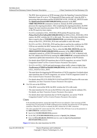 – The RNC does not process an SCRI message where the Signaling Connection Release
Indication Cause IE is set to "UE Requested PS Data session end" when the RNC is
processing other procedures and the SCRIWITHCAUSE_OVERLAP_SWITCH under
the OptimizationSwitch3(BSC6900,BSC6910) parameter in the SET
URRCTRLSWITCH command is turned on. Instead, the RNC preferentially
processes the ongoing procedures. After completing the ongoing procedures, the RNC
triggers the state transition procedure if the UE sends the RNC another SCRI message
or the PS inactivity timer expires.
– If a UE is switched to CELL_PCH/URA_PCH and the PS inactivity timer
PsInactTmrForPreFstDrm(BSC6900,BSC6910) for EFD in CELL_PCH/URA_PCH
expires, the RNC switches the UE to idle mode. The value of this timer should be less
than or equal to that of T305(BSC6900,BSC6910), preventing the UE from being
always in the CELL_PCH/URA_PCH state and unable to enter idle mode.
– If a UE is in CELL_PCH/URA_PCH and has data to send but the conditions for P2D/
U2D are not satisfied, the RNC instructs the UE to enter the CELL_FACH state.
– TAC-based P2D/U2D transitions. That is, when the FD_P2D_SWITCH under the
PROCESSSWITCH(BSC6900,BSC6910) parameter in the ADD UIMEITAC
command is turned on, a P2D/U2D transition starts if the UE's TAC is identical with
the TAC added to the EFD list by running the ADD UIMEITAC command and the UE
experiences uplink data transmission or has a paging response in the PS domain.
– For details about P2D/U2D transitions due to FACH congestion, see section "FACH
Congestion Control" in Flow Control Feature Parameter Description.
– If a UE is in CELL_FACH and send messages whose traffic volume is higher than
FastDormancyF2DHTvmThd(BSC6900,BSC6910), the RNC switches the UE from
CELL_FACH to CELL_DCH.
– The main factor for triggering the D2I transitions is FACH congestion. For details about
state transitions due to FACH congestion, see section "FACH Congestion Control" in
Flow Control Feature Parameter Description.
– For details about P2U/U2U/D2D/CPC/E-FACH and D2F/F2P based on 4B event state
transitions, see State Transition Feature Parameter Description.
l For UEs not on the EFD list:
– If the RNC received the SCRI, the RNC switches the UE to idle mode.
– The state transition for UEs not on the EFD list is the same as that for ordinary UEs.
For details, see State Transition Feature Parameter Description.
– For details about state transitions due to FACH congestion, see section "FACH
Congestion Control" in Flow Control Feature Parameter Description.
NOTE
In the preceding descriptions, assume that single PS services are referred to. Upon receiving an SCRI
message from a UE processing CS+PS BE combined services, the RNC first releases the UE's PS signaling
connection. When the CS service is released, the RNC releases the UE's RRC connection.
UEs with a specified TAC cannot enter the CELL_PCH or URA_PCH state if you set the parameters in
the ADD UIMEITAC command as follows:
l Specify the TAC(BSC6900,BSC6910) parameter.
l Set the TAC_FUNC(BSC6900,BSC6910) parameter to Special_User_Enhance.
l Select the PCH_DISABLED_SWITCH check box under the SpecUserFunctionSwitch
(BSC6910,BSC6900) parameter.
Figure 4-1 shows the state transitions for EFD.
WCDMA RAN
Enhanced Fast Dormancy Feature Parameter Description 4 State Transitions for Fast Dormancy UEs
Issue 02 (2014-06-30) Huawei Proprietary and Confidential
Copyright © Huawei Technologies Co., Ltd.
11
 
