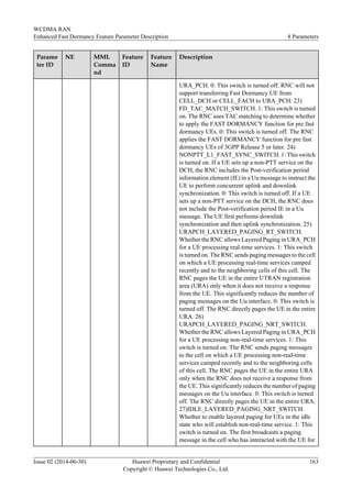 Parame
ter ID
NE MML
Comma
nd
Feature
ID
Feature
Name
Description
URA_PCH. 0: This switch is turned off. RNC will not
support transferring Fast Dormancy UE from
CELL_DCH or CELL_FACH to URA_PCH. 23)
FD_TAC_MATCH_SWITCH. 1: This switch is turned
on. The RNC uses TAC matching to determine whether
to apply the FAST DORMANCY function for pre fast
dormancy UEs. 0: This switch is turned off. The RNC
applies the FAST DORMANCY function for pre fast
dormancy UEs of 3GPP Release 5 or later. 24)
NONPTT_L1_FAST_SYNC_SWITCH. 1: This switch
is turned on. If a UE sets up a non-PTT service on the
DCH, the RNC includes the Post-verification period
information element (IE) in a Uu message to instruct the
UE to perform concurrent uplink and downlink
synchronization. 0: This switch is turned off. If a UE
sets up a non-PTT service on the DCH, the RNC does
not include the Post-verification period IE in a Uu
message. The UE first performs downlink
synchronization and then uplink synchronization. 25)
URAPCH_LAYERED_PAGING_RT_SWITCH.
Whether the RNC allows Layered Paging in URA_PCH
for a UE processing real-time services. 1: This switch
is turned on. The RNC sends paging messages to the cell
on which a UE processing real-time services camped
recently and to the neighboring cells of this cell. The
RNC pages the UE in the entire UTRAN registration
area (URA) only when it does not receive a response
from the UE. This significantly reduces the number of
paging messages on the Uu interface. 0: This switch is
turned off. The RNC directly pages the UE in the entire
URA. 26)
URAPCH_LAYERED_PAGING_NRT_SWITCH.
Whether the RNC allows Layered Paging in URA_PCH
for a UE processing non-real-time services. 1: This
switch is turned on. The RNC sends paging messages
to the cell on which a UE processing non-real-time
services camped recently and to the neighboring cells
of this cell. The RNC pages the UE in the entire URA
only when the RNC does not receive a response from
the UE. This significantly reduces the number of paging
messages on the Uu interface. 0: This switch is turned
off. The RNC directly pages the UE in the entire URA.
27)IDLE_LAYERED_PAGING_NRT_SWITCH.
Whether to enable layered paging for UEs in the idle
state who will establish non-real-time service. 1: This
switch is turned on. The first broadcasts a paging
message in the cell who has interacted with the UE for
WCDMA RAN
Enhanced Fast Dormancy Feature Parameter Description 8 Parameters
Issue 02 (2014-06-30) Huawei Proprietary and Confidential
Copyright © Huawei Technologies Co., Ltd.
163
 