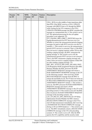 Parame
ter ID
NE MML
Comma
nd
Feature
ID
Feature
Name
Description
CELL_DCH or in the middle of state transitions other
than P2D, if the SRNC receives a CELL UPDATE
message with HRNTI from a UE through the DRNC
while waiting for the UE's response to the CELL
UPDATE CONFIRM message, the SRNC considers the
message as a retransmitted one. 0. This switch is set to
off. The optimized processing for the cell update
procedure is not supported. 22)
PTT_PAGING_PRD_CRRCT_SWITCH(Correct the
Paging Retransmission for PTT Services over Uu)
Whether to correct the retransmission period of paging
messages for push to talk (PTT) services over the Uu
interface. 1: This switch is set to on, the retransmission
period of PTT services is corrected. That is, if the RNC
does not receive a paging response within 320 ms after
sending a paging message, the RNC retransmits the
paging message. 0: This switch is set to off, the
retransmission period of PTT services is not corrected.
That is, the RNC retransmits a paging message only
when it does not receive a paging response within 640
ms after sending a paging message. 23)
RRC_REL_STATUS_RSP_RAB_ASS_REQ_SWIT
CH (Respond to RAB Assignment Request upon RRC
Release) Whether the RNC processes the RAB
ASSIGNMENT REQUEST message and returns a
RAB ASSIGNMENT RESPONSE message to the CN
in the following scenario: After receiving a RAB
RELEASE REQUEST message from the RNC to
release the last RAB of a UE, the CN does not return an
IU RELEASE COMMAND message but returns a RAB
ASSIGNMENT REQUEST instead. 1: This switch is
set to on. The RNC processes the RAB ASSIGNMENT
REQUEST message and returns a RAB
ASSIGNMENT RESPONSE message to the CN in the
preceding scenario. 0: This switch is set to off. The RNC
does not process the RAB ASSIGNMENT REQUEST
message in the preceding scenario. 24)
L2U_UP_DELAY_OPT_SWITCH (L2U UP Delay
Optimization Switch) Whether the RNC returns a
RELOCATION COMPLETE message to the CN to
start UP data transmission immediately after receiving
a HANDOVER TO UTRAN COMPLETE message
during a LTE-to-UMTS handover. 1: This switch is set
to on. The RNC immediately returns a RELOCATION
COMPLETE message to the CN in the preceding
scenario. 0: This switch is set to off. After the RNC
queries the UE's capability and the security mode
WCDMA RAN
Enhanced Fast Dormancy Feature Parameter Description 8 Parameters
Issue 02 (2014-06-30) Huawei Proprietary and Confidential
Copyright © Huawei Technologies Co., Ltd.
184
 