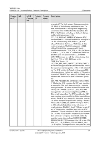 Parame
ter ID
NE MML
Comma
nd
Feature
ID
Feature
Name
Description
is turned off. The RNC releases the connection of the
UE if both of the following conditions are met: The
RNC receives an SCRI message with the preceding
cause value in the middle of another procedure. The
TAC of the UE does not belong to the TACs that are
enabled with fast dormancy. 10)
P2F_CUC_REPEAT_SWITCH Whether the RNC
retransmits a CELL UPDATE CONFIRM message to a
UE that is transitioning from the CELL_PCH or
URA_PCH state to the CELL_FACH state. 1: This
switch is turned on. The RNC retransmits a CELL
UPDATE CONFIRM message to a UE that is
transitioning from the CELL_PCH or URA_PCH state
to the CELL_FACH state. 0: This switch is turned off.
The RNC does not retransmit a CELL UPDATE
CONFIRM message to a UE that is transitioning from
the CELL_PCH or URA_PCH state to the
CELL_FACH state. 11)
UU_ABN_REL_INFO_NOTIFY_NODEB_SWITCH
Whether to notify the NodeB of the abnormal RL release
due to poor Uu interface quality. 1: This switch is turned
on. The RNC notifies the NodeB of the abnormal RL
release due to poor Uu interface quality. 0: This switch
is turned off. The RNC does not notify the NodeB of the
abnormal RL release due to poor Uu interface quality.
12)
D2F_AM_PROCEDURE_OPTIMIZATION_SWITC
H Whether the RNC considers the D2F state transition
as successful if the RNC does not receive a response
message from the UE within the specified period after
sending a RADIO BEARER RECONFIGURTION
message to the UE in acknowledged mode (AM). 1:
This switch is turned on. The RNC considers the D2F
state transition as successful if the following conditions
are met: The RNC does not receive a response from the
UE within the specified period after sending a RADIO
BEARER RECONFIGURATION message to the UE
in AM. All radio links (RLs) for the UE are out of
synchronization. The RLCs for all TRBs are in AM. If
any of the preceding conditions is not met, the RNC
undoes the D2F state transition. 0: This switch is turned
off. The RNC undoes the D2F state transition if the RNC
does not receive a response from the UE within the
specified period after sending a RADIO BEARER
RECONFIGURATION message to the UE in AM. 13)
AM_D2F_F2D_RESTMR_OPTIMIZATION_SWIT
CH (Response Timer Optimization Switch for D2F and
WCDMA RAN
Enhanced Fast Dormancy Feature Parameter Description 8 Parameters
Issue 02 (2014-06-30) Huawei Proprietary and Confidential
Copyright © Huawei Technologies Co., Ltd.
191
 