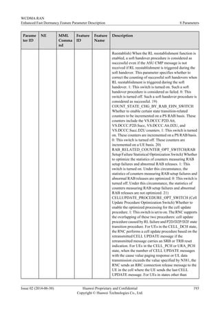 Parame
ter ID
NE MML
Comma
nd
Feature
ID
Feature
Name
Description
Reestablish) When the RL reestablishment function is
enabled, a soft handover procedure is considered as
successful even if the ASU CMP message is not
received if RL reestablishment is triggered during the
soft handover. This parameter specifies whether to
correct the counting of successful soft handovers when
RL reestablishment is triggered during the soft
handover. 1: This switch is turned on. Such a soft
handover procedure is considered as failed. 0: This
switch is turned off. Such a soft handover procedure is
considered as successful. 19)
COUNT_STATE_CHG_BY_RAB_EHN_SWITCH
Whether to enable certain state transition-related
counters to be incremented on a PS RAB basis. These
counters include the VS.DCCC.P2D.Att,
VS.DCCC.P2D.Succ, VS.DCCC.Att.D2U, and
VS.DCCC.Succ.D2U counters. 1: This switch is turned
on. These counters are incremented on a PS RAB basis.
0: This switch is turned off. These counters are
incremented on a UE basis. 20)
RAB_RELATED_COUNTER_OPT_SWITCH(RAB
Setup Failure Statistical Optimization Switch) Whether
to optimize the statistics of counters measuring RAB
setup failures and abnormal RAB releases. 1: This
switch is turned on. Under this circumstance, the
statistics of counters measuring RAB setup failures and
abnormal RAB releases are optimized. 0: This switch is
turned off. Under this circumstance, the statistics of
counters measuring RAB setup failures and abnormal
RAB releases are not optimized. 21)
CELLUPDATE_PROCEDURE_OPT_SWITCH (Cell
Update Procedure Optimization Switch) Whether to
enable the optimized processing for the cell update
procedure. 1: This switch is set to on. The RNC supports
the overlapping of these two procedures: cell update
procedure caused by RL failure and P2D/D2P/D2F state
transition procedure. For UEs in the CELL_DCH state,
the RNC performs a cell update procedure based on the
retransmitted CELL UPDATE message if the
retransmitted message carries an SRB or TRB reset
indication. For UEs in the CELL_PCH or URA_PCH
state, when the number of CELL UPDATE messages
with the cause value paging response or UL data
transmission exceeds the value specified by N381, the
RNC sends an RRC connection release message to the
UE in the cell where the UE sends the last CELL
UPDATE message. For UEs in states other than
WCDMA RAN
Enhanced Fast Dormancy Feature Parameter Description 8 Parameters
Issue 02 (2014-06-30) Huawei Proprietary and Confidential
Copyright © Huawei Technologies Co., Ltd.
193
 