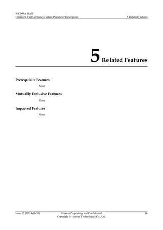 5Related Features
Prerequisite Features
None
Mutually Exclusive Features
None
Impacted Features
None
WCDMA RAN
Enhanced Fast Dormancy Feature Parameter Description 5 Related Features
Issue 02 (2014-06-30) Huawei Proprietary and Confidential
Copyright © Huawei Technologies Co., Ltd.
16
 