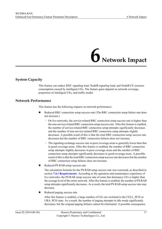 6Network Impact
System Capacity
This feature can reduce RNC signaling load, NodeB signaling load, and NodeB CE resource
consumption caused by intelligent UEs. The feature gains depend on network coverage,
proportion of intelligent UEs, and traffic model.
Network Performance
This feature has the following impacts on network performance:
l Reduced RRC connection setup success rate (The RRC connection setup failure rate does
not increase.)
– On live networks, the service-related RRC connection setup success rate is higher than
the non-service-related RRC connection setup success rate. After this feature is enabled,
the number of service-related RRC connection setup attempts significantly decreases
and the number of non-service-related RRC connection setup attempts slightly
decreases. A possible result of this is that the total RRC connection setup success rate
decreases but the number of RRC connection failures does not increase.
– The signaling exchange success rate in poor coverage areas is generally lower than that
in good coverage areas. After this feature is enabled, the number of RRC connection
setup attempts slightly decreases in poor coverage areas and the number of RRC
connection setup attempts significantly decreases in good coverage areas. A possible
result of this is that the total RRC connection setup success rate decreases but the number
of RRC connection setup failures does not increase.
l Reduced PS RAB setup success rate
The calculation formula for the PS RAB setup success rate was corrected, as described in
section 7.4.1 Requirements. According to the operation and maintenance experience of
live networks, the PS RAB setup success rate of some fast dormancy UEs is higher than
the average level of the entire network. After this feature is enabled, the number of PS RAB
setup attempts significantly decreases. As a result, the total PS RAB setup success rate may
decrease.
l Reduced paging success rate
After this feature is enabled, a large number of UEs are switched to the CELL_PCH or
URA_PCH state. As a result, the number of paging attempts in idle mode significantly
decreases, but the original paging failures cannot be eliminated. A possible consequence
WCDMA RAN
Enhanced Fast Dormancy Feature Parameter Description 6 Network Impact
Issue 02 (2014-06-30) Huawei Proprietary and Confidential
Copyright © Huawei Technologies Co., Ltd.
17
 