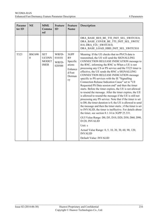 Parame
ter ID
NE MML
Comma
nd
Feature
ID
Feature
Name
Description
DRA_BASE_RES_BE_TTI_INIT_SEL_SWITCH:0,
DRA_BASE_COVER_BE_TTI_INIT_SEL_SWITC
H:0, DRA_F2U_SWITCH:0,
DRA_BASE_LOAD_HBD_INIT_SEL_SWITCH:0
T323 BSC690
0
SET
UCONN
MODET
IMER
WRFD-
010101
WRFD-
020500
3GPP
R9
Specific
ations
Enhance
d Fast
Dorman
cy
Meaning: If the UE checks that no PS/CS data is
transmitted, the UE will send the SIGNALLING
CONNECTION RELEASE INDICATION message to
the RNC, informing the RNC to When a UE is not
processing any CS or PS service and the T323 timer is
effective, the UE sends the RNC a SIGNALLING
CONNECTION RELEASE INDICATION message
specific to PS services with the IE "Signalling
Connection Release Indication Cause" set to "UE
Requested PS Data session end" and then the timer
starts. Before the timer expires, the UE is not allowed
to resend the message. After the timer expires, the UE
is allowed to resend the message if the UE is still not
processing any PS service. Note that if the timer is set
to D0, the timer duration is 0, the UE is allowed to send
the message and then the timer starts ; if the timer is set
to INVALID, the timer is ineffective. For details about
the timer, see section 8.1.14 in 3GPP 25.331.
GUI Value Range: D0, D5, D10, D20, D30, D60, D90,
D120, INVALID
Unit: s
Actual Value Range: 0, 5, 10, 20, 30, 60, 90, 120,
INVALID
Default Value: INVALID
WCDMA RAN
Enhanced Fast Dormancy Feature Parameter Description 8 Parameters
Issue 02 (2014-06-30) Huawei Proprietary and Confidential
Copyright © Huawei Technologies Co., Ltd.
216
 