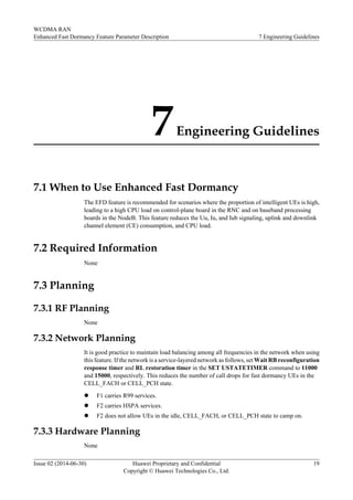 7Engineering Guidelines
7.1 When to Use Enhanced Fast Dormancy
The EFD feature is recommended for scenarios where the proportion of intelligent UEs is high,
leading to a high CPU load on control-plane board in the RNC and on baseband processing
boards in the NodeB. This feature reduces the Uu, Iu, and Iub signaling, uplink and downlink
channel element (CE) consumption, and CPU load.
7.2 Required Information
None
7.3 Planning
7.3.1 RF Planning
None
7.3.2 Network Planning
It is good practice to maintain load balancing among all frequencies in the network when using
this feature. If the network is a service-layered network as follows, set Wait RB reconfiguration
response timer and RL restoration timer in the SET USTATETIMER command to 11000
and 15000, respectively. This reduces the number of call drops for fast dormancy UEs in the
CELL_FACH or CELL_PCH state.
l F1 carries R99 services.
l F2 carries HSPA services.
l F2 does not allow UEs in the idle, CELL_FACH, or CELL_PCH state to camp on.
7.3.3 Hardware Planning
None
WCDMA RAN
Enhanced Fast Dormancy Feature Parameter Description 7 Engineering Guidelines
Issue 02 (2014-06-30) Huawei Proprietary and Confidential
Copyright © Huawei Technologies Co., Ltd.
19
 