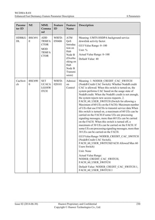 Parame
ter ID
NE MML
Comma
nd
Feature
ID
Feature
Name
Description
HDBKG
DL
BSC691
0
ADD
TRMFA
CTOR
MOD
TRMFA
CTOR
WRFD-
050406
ATM
QoS
Introduc
tion on
Hub
Node B
(Overbo
oking on
Hub
Node B
Transmi
ssion)
Meaning: UMTS HSDPA background service
downlink activity factor.
GUI Value Range: 0~100
Unit: %
Actual Value Range: 0~100
Default Value: 40
CacSwit
ch
BSC690
0
SET
UCACA
LGOSW
ITCH
WRFD-
020101
Admissi
on
Control
Meaning: 1. NODEB_CREDIT_CAC_SWITCH
(NodeB Credit CAC Switch): Whether NodeB credit
CAC is allowed. When this switch is turned on, the
system performs CAC based on the usage state of
NodeB credit. When the NodeB's credit is not enough,
the system rejects new access requests. 2.
FACH_60_USER_SWITCH (Switch for allowing a
Maximum of 60 UEs on the FACH): Maximum number
of UEs that use FACHs to transmit service data.When
this switch is turned on, a maximum of 60 UEs can be
carried on the FACH.If some UEs are processing
signaling messages, more than 60 UEs can be carried
on the FACH. When this switch is turned off, a
maximum of 30 UEs can be carried on the FACH. If
some UEs are processing signaling messages, more than
30 UEs can be carried on the FACH.
GUI Value Range: NODEB_CREDIT_CAC_SWITCH
(NodeB Credit CAC Switch),
FACH_60_USER_SWITCH(FACH Allowed Max 60
Users Switch)
Unit: None
Actual Value Range:
NODEB_CREDIT_CAC_SWITCH,
FACH_60_USER_SWITCH
Default Value: NODEB_CREDIT_CAC_SWITCH:1,
FACH_60_USER_SWITCH:1
WCDMA RAN
Enhanced Fast Dormancy Feature Parameter Description 8 Parameters
Issue 02 (2014-06-30) Huawei Proprietary and Confidential
Copyright © Huawei Technologies Co., Ltd.
230
 