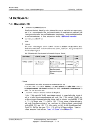 7.4 Deployment
7.4.1 Requirements
l Dependencies on Other Features
This feature does not depend on other features. However, to maximize network resources
and KPIs, it is recommended that this feature be used with other functions, such as FACH
congestion optimization and combined services optimization. For suggestions about how
to configure parameters for these functions, see section 7.4.2 Data Preparation.
l Dependencies on Hardware
None
l License
The license controlling this feature has been activated on the RNC side. For details about
the license control items and how to activate the license, see License Management Feature
Parameter Description.
The following table lists detailed information about the license.
Feature ID Feature Name License Control
Item
NE Sales
Unit
WRFD-020500 Fast Dormancy
Enhancement
Fast Dormancy
Enhancement (per PS
Active User)
BSC6900
BSC6910
per PS
Active
User
Fast Dormancy
Enhancement (per
Mbps)
BSC6900 Mbps
NOTE
The license must be activated by performing the following operation first:
Run the RNC MML commandSET LICENSE to set the FAST_DORMANCY_ENHANCE switch under
the functionswitch5(BSC6900,BSC6910) parameter to on and set Fast Dormancy Enhancement-per PS
Active User to an appropriate value.
l Calculation Formula Correction for the Call Drop Rate
Before EFD is enabled, if the UE has no data to transmit for a specified period of time, it
will be switched from connected mode to idle mode. After EFD is enabled, if the UE has
no data to transmit for a specified period of time, it will be switched from the CELL_FACH
or CELL_DCH state to the CELL_PCH or URA_PCH state instead of being switched to
idle mode. From the perspective of user experience, the UE has no data to transmit in idle
mode, CELL_PCH, and URA_PCH. All scenarios in which the UE should be switched
from CELL_DCH to idle mode, CELL_PCH, or URA_PCH are considered PS service
release scenarios. For details, see Figure 7-1, Figure 7-2, and Figure 7-3.
WCDMA RAN
Enhanced Fast Dormancy Feature Parameter Description 7 Engineering Guidelines
Issue 02 (2014-06-30) Huawei Proprietary and Confidential
Copyright © Huawei Technologies Co., Ltd.
20
 