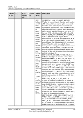 Parame
ter ID
NE MML
Comma
nd
Feature
ID
Feature
Name
Description
SRNS
Relocati
on with
Hard
Handov
er
Outer
Loop
Power
Control
HSDPA
Introduc
tion
Package
HSUPA
Introduc
tion
Package
DRD
Introduc
tion
Package
Inter-
RAT
Handov
er Based
on
Coverag
e
Adaptiv
e
Configu
ration of
Traffic
Channel
Power
offset
for
HSUPA
11. PERFENH_LOW_VELO_OPT_SWITCH:
Whether the low-activity rate algorithm can be used on
a UE that uses DCHs in only the uplink or downlink.
When this switch is turned on, the low-activity rate
algorithm can be used on the UE that uses DCHs in only
the uplink or downlink. When this switch is turned off,
the low-activity rate algorithm can be used on the UE
that uses DCHs in both the uplink and downlink. 12.
PERFENH_SRB_FAST_HRETRY_AFTER_DRD_S
WITCH: Whether the RNC triggers channel
reconfiguration for the SRBs to switch from the DCH
to an HSPA channel immediately when the type of a
channel for carrying SRBs during a DRD procedure is
limited. When this switch is turned off, channel
reconfiguration is not triggered and the SRBs are carried
on the DCH. When this switch is turned on, the RNC
triggers channel reconfiguration for the SRBs to switch
from the DCH to an HSPA channel immediately after
the DRD procedure. 13.
PERFENH_PTT_H2F_OPT_SWITCH: Whether the
traffic and throughput are measured during a state
transition from CELL_DCH to CELL_FACH (D2F for
short) when PTT services are carried on HSPA
channels. When this switch is turned off, the traffic and
throughput will not be measured during the D2F state
transition triggered by PTT services. When this switch
is turned on, the traffic and throughput will be measured
during the D2F state transition, which prevents the UE
from transiting to CELL_FACH if the UE has data to
transmit. In this case, if data transmission occurs during
the D2F state transition, the RNC stops the D2F state
transition. 14.
PERFENH_IUR_DB_TICK_OPT_SWITCH:
Whether the algorithm for optimizing the method of
saving the information about neighboring cells of a cell
under the DRNC during a handover over Iur is enabled
so that the CPU load of the CP subsystem becomes
normal. When this switch is turned off, the algorithm is
disabled and the RNC saves the information about
neighboring cells in the original way. When this switch
is turned on, the algorithm is enabled. 15.
PERFENH_P2D_LIMIT_ON_DCH_LOWRATE_S
WITCH: Whether the PS BE service rate is limited to a
low level after the UE transits from CELL_PCH to
CELL_DCH (P2D for short). When this switch is turned
off, the channel for carrying the PS BE service and the
PS BE service rate are not limited after the UE transits
WCDMA RAN
Enhanced Fast Dormancy Feature Parameter Description 8 Parameters
Issue 02 (2014-06-30) Huawei Proprietary and Confidential
Copyright © Huawei Technologies Co., Ltd.
244
 