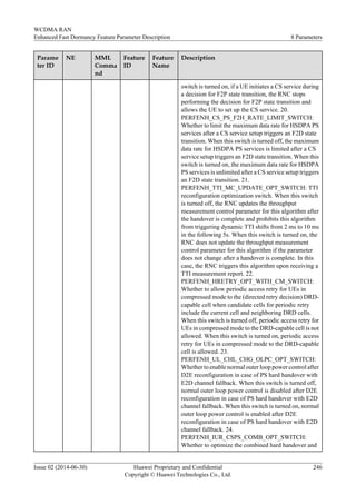 Parame
ter ID
NE MML
Comma
nd
Feature
ID
Feature
Name
Description
switch is turned on, if a UE initiates a CS service during
a decision for F2P state transition, the RNC stops
performing the decision for F2P state transition and
allows the UE to set up the CS service. 20.
PERFENH_CS_PS_F2H_RATE_LIMIT_SWITCH:
Whether to limit the maximum data rate for HSDPA PS
services after a CS service setup triggers an F2D state
transition. When this switch is turned off, the maximum
data rate for HSDPA PS services is limited after a CS
service setup triggers an F2D state transition. When this
switch is turned on, the maximum data rate for HSDPA
PS services is unlimited after a CS service setup triggers
an F2D state transition. 21.
PERFENH_TTI_MC_UPDATE_OPT_SWITCH: TTI
reconfiguration optimization switch. When this switch
is turned off, the RNC updates the throughput
measurement control parameter for this algorithm after
the handover is complete and prohibits this algorithm
from triggering dynamic TTI shifts from 2 ms to 10 ms
in the following 5s. When this switch is turned on, the
RNC does not update the throughput measurement
control parameter for this algorithm if the parameter
does not change after a handover is complete. In this
case, the RNC triggers this algorithm upon receiving a
TTI measurement report. 22.
PERFENH_HRETRY_OPT_WITH_CM_SWITCH:
Whether to allow periodic access retry for UEs in
compressed mode to the (directed retry decision) DRD-
capable cell when candidate cells for periodic retry
include the current cell and neighboring DRD cells.
When this switch is turned off, periodic access retry for
UEs in compressed mode to the DRD-capable cell is not
allowed. When this switch is turned on, periodic access
retry for UEs in compressed mode to the DRD-capable
cell is allowed. 23.
PERFENH_UL_CHL_CHG_OLPC_OPT_SWITCH:
Whether to enable normal outer loop power control after
D2E reconfiguration in case of PS hard handover with
E2D channel fallback. When this switch is turned off,
normal outer loop power control is disabled after D2E
reconfiguration in case of PS hard handover with E2D
channel fallback. When this switch is turned on, normal
outer loop power control is enabled after D2E
reconfiguration in case of PS hard handover with E2D
channel fallback. 24.
PERFENH_IUR_CSPS_COMB_OPT_SWITCH:
Whether to optimize the combined hard handover and
WCDMA RAN
Enhanced Fast Dormancy Feature Parameter Description 8 Parameters
Issue 02 (2014-06-30) Huawei Proprietary and Confidential
Copyright © Huawei Technologies Co., Ltd.
246
 