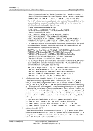 VS.RAB.AbnormRel.PS.F2P)/(VS.RAB.AbnormRel.PS + VS.RAB.NormRel.PS –
VS.RAB.AbnormRel.PS.PCH – VS.RAB.NormRel.PS.PCH + VS.DCCC.D2P.Succ +
VS.DCCC.Succ.F2P + VS.DCCC.Succ.D2U + VS.DCCC.Succ.F2U)] x 100%
– The PS R99 call drop rate measures the ratio of the number of abnormal PS R99 service
releases to the total number of normal and abnormal PS R99 service releases. Its
calculation formula is changed to the following:
PS R99 Call Drop Ratio with PCH (Cell) =
[(VS.RAB.AbnormRel.PSR99 – VS.RAB.AbnormRel.PS.PCH –
VS.RAB.AbnormRel.PS.R99D2P –
VS.RAB.AbnormRel.PS.F2P)/(VS.RAB.AbnormRel.PSR99 +
VS.RAB.NormRel.PSR99 – VS.RAB.AbnormRel.PS.PCH –
VS.RAB.NormRel.PS.PCH + VS.HSDPA.F2H.Succ + VS.HSDPA.D2H.Succ +
VS.PSR99.D2P.Succ + VS.DCCC.Succ.F2P + VS.DCCC.Succ.F2U)] x 100%
– The HSDPA call drop rate measures the ratio of the number of abnormal HSDPA service
releases to the total number of normal and abnormal HSDPA service releases. Its
calculation formula is changed to the following:
HSDPA Service Drop Ratio with PCH (Cell) = [(VS.HSDPA.RAB.AbnormRel –
VS.HSDPA.RAB.AbnormRel.H2P)/(VS.HSDPA.RAB.AbnormRel +
VS.HSDPA.RAB.NormRel + VS.HSDPA.HHO.H2D.SuccOutIntraFreq +
VS.HSDPA.HHO.H2D.SuccOutInterFreq + VS.HSDPA.H2D.Succ +
VS.HSDPA.H2F.Succ + VS.HSDPA.H2P.Succ)] x 100%
– The HSUPA call drop rate measures the ratio of the number of abnormal HSUPA service
releases to the total number of normal and abnormal HSUPA service releases. Its
calculation formula is changed to the following:
HSUPA Call Drop Ratio with PCH (Cell) = [(VS.HSUPA.RAB.AbnormRel –
VS.HSUPA.RAB.AbnormRel.E2P)/(VS.HSUPA.RAB.AbnormRel +
VS.HSUPA.RAB.NormRel + VS.HSUPA.HHO.E2D.SuccOutIntraFreq +
VS.HSUPA.HHO.E2D.SuccOutInterFreq + VS.HSUPA.E2F.Succ +
VS.HSUPA.E2D.Succ + VS.HSUPA.E2P.Succ)] x 100%
l Calculation Formula Correction for the PS RAB Setup Success Rate
After EFD is enabled, a large number of UEs will be switched to the CELL_PCH or
URA_PCH state. Then, a large number of UEs will be switched from CELL_PCH or
URA_PCH to CELL_FACH or CELL_DCH to establish PS services, instead of releasing
PS RAB setup and then reinitiating PS RAB setup. From the perspective of user experience,
RAB setup, P2F, and P2D are all processes in which UEs initiate services. Therefore, the
calculation formula for the PS RAB setup success rate should be corrected. The PS RAB
setup success rate measures the ratio of the number of successful PS service initiations to
the number of attempted PS service initiations. Its calculation formula is changed to the
following:
PS RAB Setup Success Ratio with PCH (Cell) = [(VS.RAB.SuccEstabPS.Cell +
VS.DCCC.P2F.Succ + VS.DCCC.URAP2F.Succ + VS.DCCC.P2D.Succ +
VS.DCCC.URAP2D.Succ)/(VS.RAB.AttEstabPS.Cell + VS.DCCC.P2F.Att +
VS.DCCC.URAP2F.Att + VS.DCCC.P2D.Att + VS.DCCC.URAP2D.Att)] x 100%
l Adding a Second S-CCPCH
After EFD is enabled, both the number of UEs in the CELL_FACH state and the traffic
volume on the FACH increase. As a result, it is possible that the user plane on the FACH
is congested and the RRC connection setup fails. Therefore, you need to add an S-CCPCH
dedicated to theFACH to alleviate FACH congestion.
WCDMA RAN
Enhanced Fast Dormancy Feature Parameter Description 7 Engineering Guidelines
Issue 02 (2014-06-30) Huawei Proprietary and Confidential
Copyright © Huawei Technologies Co., Ltd.
22
 