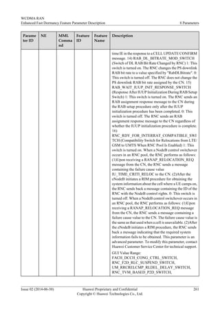 Parame
ter ID
NE MML
Comma
nd
Feature
ID
Feature
Name
Description
time IE in the response to a CELL UPDATE CONFIRM
message. 14) RAB_DL_BITRATE_MOD_SWITCH
(Switch of DL RAB Bit Rate Changed by RNC) 1: This
switch is turned on. The RNC changes the PS downlink
RAB bit rate to a value specified by "RabDLBitrate". 0:
This switch is turned off. The RNC does not change the
PS downlink RAB bit rate assigned by the CN. 15)
RAB_WAIT_IUUP_INIT_RESPONSE_SWITCH
(Response After IUUP Initialization During RAB Setup
Switch) 1: This switch is turned on. The RNC sends an
RAB assignment response message to the CN during
the RAB setup procedure only after the IUUP
initialization procedure has been completed. 0: This
switch is turned off. The RNC sends an RAB
assignment response message to the CN regardless of
whether the IUUP initialization procedure is complete.
16)
RNC_RDY_FOR_INTERRAT_COMPATIBLE_SWI
TCH (Compatibility Switch for Relocations from LTE/
GSM to UMTS When RNC Pool Is Enabled) 1: This
switch is turned on. When a NodeB control switchover
occurs in an RNC pool, the RNC performs as follows:
(1)Upon receiving a RANAP_RELOCATION_REQ
message from the CN, the RNC sends a message
containing the failure cause value
IU_TIME_CRITI_RELOC to the CN. (2)After the
eNodeB initiates a RIM procedure for obtaining the
system information about the cell where a UE camps on,
the RNC sends back a message containing the ID of the
RNC with the NodeB control rights. 0: This switch is
turned off. When a NodeB control switchover occurs in
an RNC pool, the RNC performs as follows: (1)Upon
receiving a RANAP_RELOCATION_REQ message
from the CN, the RNC sends a message containing a
failure cause value to the CN. The failure cause value is
the same as that used when a cell is unavailable. (2)After
the eNodeB initiates a RIM procedure, the RNC sends
back a message indicating that the required system
information fails to be obtained. This parameter is an
advanced parameter. To modify this parameter, contact
Huawei Customer Service Center for technical support.
GUI Value Range:
FACH_DCCH_CONG_CTRL_SWITCH,
RNC_F2D_RLC_SUSPEND_SWITCH,
UM_RRCRELCMP_RLDEL_DELAY_SWITCH,
RNC_TVM_BASED_P2D_SWITCH,
WCDMA RAN
Enhanced Fast Dormancy Feature Parameter Description 8 Parameters
Issue 02 (2014-06-30) Huawei Proprietary and Confidential
Copyright © Huawei Technologies Co., Ltd.
261
 