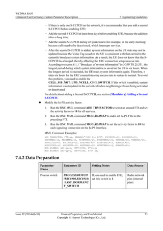 – If there is only one S-CCPCH on the network, it is recommended that you add a second
S-CCPCH before enabling EFD.
– Add the second S-CCPCH at least three days before enabling EFD, because the addition
takes a long time.
– Add the second S-CCPCH during off-peak hours (for example, in the early morning)
because cells need to be deactivated, which interrupts services.
– After the second S-CCPCH is added, system information on the UE side may not be
updated because the Value Tag saved on the UE is consistent with that carried in the
currently broadcast system information. As a result, the UE does not know that the S-
CCPCH has changed, thereby affecting the RRC connection setup success rate.
According to section 8.1.1 "Broadcast of system information" in 3GPP TS 25.331, the
longest period during which system information is saved on the UE is six hours. When
the longest period is exceeded, the UE reads system information again. Therefore, it
takes six hours for the RRC connection setup success rate to restore to normal. To avoid
this problem, you need to enable the
CELL_SIB_NOT_UPD_NCELL_CHG_SWITCH. If this switch is enabled, system
information is not updated in the current cell when neighboring cells are being activated
or deactivated.
For details about adding a Second S-CCPCH, see section (Mandatory) Adding a Second
S-CCPCH.
l Modify the Iu-PS activity factor.
1. Run the RNC MML command ADD TRMFACTOR to select an unused FTI and set
the activity factor to 10 for all services.
2. Run the RNC MML command MOD ADJMAP to index all Iu-PS FTIs to the
preceding FTI.
3. Run the RNC MML command MOD ADJMAP to set the activity factor to 10 for
each signaling connection on the Iu-PS interface.
MML Command Examples:
ADD TRMFACTOR: FTI=xx, REMARK="IUPS for EFD", PSCONVDL=10, PSCONVUL=10,
PSSTRMDL=10, PSSTRMUL=10, PSINTERDL=10, PSINTERUL=10, PSBKGDL=10, PSBKGUL=10,
HDVOICEDL=10, HDCONVDL=10, HDSTRMDL=10, HDINTERDL=10, HDBKGDL=10,
HUVOICEUL=10, HUCONVUL=10, HUSTRMUL=10, HUINTERUL=10, HUBKGUL=10;
MOD ADJMAP: ANI=xxxx, ITFT=IUPS, FTI=xx;
MOD ADJMAP: ANI=yyyy, ITFT=IUPS, FTI= xx;
7.4.2 Data Preparation
Parameter
Name
Parameter ID Setting Notes Data Source
Process switch PROCESSSWITCH
(BSC6900,BSC6910)
:FAST_DORMANC
Y_SWITCH
If you need to enable EFD,
set this switch to 1.
Radio network
plan (internal
plan)
WCDMA RAN
Enhanced Fast Dormancy Feature Parameter Description 7 Engineering Guidelines
Issue 02 (2014-06-30) Huawei Proprietary and Confidential
Copyright © Huawei Technologies Co., Ltd.
23
 