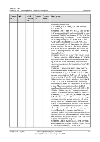 Parame
ter ID
NE MML
Comma
nd
Feature
ID
Feature
Name
Description
message upon receiving a
LOCATION_REPORTING_CONTROL message
from the CN. 22.
PERFENH_MULTI_RLS_CQI_PARA_OPT_SWITC
H: Whether to enable a UE having multiple RLSs to use
the value of "CQIReF" and the value of "CQIFbCk" that
are for UEs having only one RLS. The two parameters
can be set by running the "SET UHSDPCCH" and
"ADD UCELLHSDPCCH" commands. When this
switch is turned off, the UE does not use the values of
the two parameters that are for UEs having only one
RLS. When this switch is turned on, the UE uses the
values of the two parameters that are for UEs having
only one RLS. 23.
PERFENH_RELOC_IE_CALCTIMEFORCIP_SWIT
CH: Whether to enable a RELOCATION REQUIRED
message to contain the IE calculationTimeForCipher-
ing. When this switch is turned on, static relocation
request messages contain the IE calculationTimeForCi-
phering. 24.
PERFENH_IS_TIMEOUT_TRIG_DRD_SWITCH:
Whether to trigger the DRD procedure and channel
switchover from E-DCH or HS-DSCH to DCH when
messages transmitted over the Uu and Iub interfaces do
not arrive in time. When this switch is turned off, the
DRD procedure and channel switchover from E-DCH
or HS-DSCH to DCH are not triggered if messages
transmitted over the Uu and Iub interfaces do not arrive
in time. When this switch is turned on, the DRD
procedure and channel switchover from E-DCH or HS-
DSCH to DCH are triggered if messages transmitted
over the Uu and Iub interfaces do not arrive in time. 25.
PERFENH_CELL_CACLOAD_BROADCAST_AM
END: Whether to consider CE or code resource usage
when determining the resource status of a cell whose
serving boards or CP sub-systems are different from
those of its neighboring cells. When this switch is turned
on, the RNC determines the resource status of such a
cell based on power, CE, and code resource usage. If
power, CE, or code resources in a cell become
congested, the RNC determines that the cell experiences
resource congestion. When this switch is turned off, the
RNC determines the resource status of such a cell based
on power resource usage only. 26.
PERFENH_MBDR_TARCELLSEL_OPT_SWITCH:
When this switch is turned on, candidate cells are ranked
by "InterFreqMeasQuantity" (in the "ADD
WCDMA RAN
Enhanced Fast Dormancy Feature Parameter Description 8 Parameters
Issue 02 (2014-06-30) Huawei Proprietary and Confidential
Copyright © Huawei Technologies Co., Ltd.
275
 
