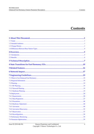 Contents
1 About This Document..................................................................................................................1
1.1 Scope..............................................................................................................................................................................1
1.2 Intended Audience..........................................................................................................................................................1
1.3 Change History...............................................................................................................................................................1
1.4 Differences Between Base Station Types.......................................................................................................................4
2 Overview.........................................................................................................................................5
2.1 Introduction....................................................................................................................................................................5
2.2 Benefits...........................................................................................................................................................................6
3 Technical Description...................................................................................................................7
4 State Transitions for Fast Dormancy UEs...............................................................................10
5 Related Features...........................................................................................................................16
6 Network Impact...........................................................................................................................17
7 Engineering Guidelines.............................................................................................................19
7.1 When to Use Enhanced Fast Dormancy.......................................................................................................................19
7.2 Required Information...................................................................................................................................................19
7.3 Planning........................................................................................................................................................................19
7.3.1 RF Planning...............................................................................................................................................................19
7.3.2 Network Planning......................................................................................................................................................19
7.3.3 Hardware Planning....................................................................................................................................................19
7.4 Deployment..................................................................................................................................................................20
7.4.1 Requirements.............................................................................................................................................................20
7.4.2 Data Preparation........................................................................................................................................................23
7.4.3 Precautions.................................................................................................................................................................40
7.4.4 Hardware Adjustment................................................................................................................................................40
7.4.5 Activation..................................................................................................................................................................40
7.4.6 Activation Observation..............................................................................................................................................52
7.4.7 Deactivation...............................................................................................................................................................53
7.4.8 Reconfiguration.........................................................................................................................................................58
7.5 Performance Monitoring...............................................................................................................................................59
7.6 Parameter Optimization................................................................................................................................................59
WCDMA RAN
Enhanced Fast Dormancy Feature Parameter Description Contents
Issue 02 (2014-06-30) Huawei Proprietary and Confidential
Copyright © Huawei Technologies Co., Ltd.
ii
 