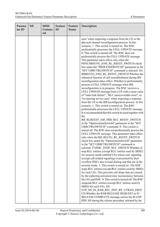 Parame
ter ID
NE MML
Comma
nd
Feature
ID
Feature
Name
Description
area" when expecting a response from the UE to the
physical channel reconfiguration process. In this
scenario, 1: This switch is turned on. The RNC
preferentially processes the CELL UPDATE message.
0: This switch is turned off. The RNC does not
preferentially process the CELL UPDATE message.
This parameter takes effect only when the
PHYCHRECFG_ENH_RL_REEST_SWITCH check
box under the "PROCESSSWITCH4" parameter in the
"SET URRCTRLSWITCH" command is selected. 26)
RBRECFG_ENH_RL_REEST_SWITCH Whether the
enhanced function of call reestablishment during RB
reconfiguration takes effect. Whether to preferentially
process a CELL UPDATE message when RB
reconfiguration is in progress. The RNC receives a
CELL UPDATE message from a UE with a cause value
of "radio link failure", "RLC unrecoverable error", or
"re-entering service area" when expecting a response
from the UE to the RB reconfiguration process. In this
scenario, 1: This switch is turned on. The RNC
preferentially processes the CELL UPDATE message.
It is recommended that this switch be used together with
the
RB_RLREEST_AM_TRB_RLC_REEST_SWITCH
in the "OptimizationSwitch4" parameter in the "SET
URRCTRLSWITCH" command. 0: This switch is
turned off. The RNC does not preferentially process the
CELL UPDATE message. This parameter takes effect
only when the RB_RECFG_RL_REEST_SWITCH
check box under the "OptimizationSwitch" parameter
in the "SET URRCTRLSWITCH" command is
selected. 27)SMC_STOP_RLC_SWITCH Whether to
stop RLC entities (except RLC entities used by SRB2)
for security-mode-enabled UEs whose user signaling
(except cell-related signaling) is processed by their
overflow RNCs due to load sharing and that are in the
security mode. 1: This switch is turned on. The RNC
stops RLC entities (except RLC entities used by SRB2)
for such UEs. This prevents call drops that are caused
by the ciphering activation time inconsistency between
the UEs and RNC. 0: This switch is turned off. The RNC
suspends RLC entities (except RLC entities used by
SRB2) for such UEs. 28)
GTP_SN_IN_RAB_REL_INIT_BY_UTRAN_SWIT
CH Whether the RAB RELEASE REQUEST or IU
RELEASE COMPLETE message carries the IE GTP
PDU SN during the release procedure initiated by the
WCDMA RAN
Enhanced Fast Dormancy Feature Parameter Description 8 Parameters
Issue 02 (2014-06-30) Huawei Proprietary and Confidential
Copyright © Huawei Technologies Co., Ltd.
308
 