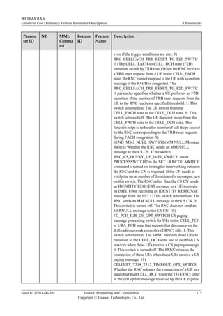 Parame
ter ID
NE MML
Comma
nd
Feature
ID
Feature
Name
Description
even if the trigger conditions are met. 8)
RRC_CELLFACH_TRB_RESET_TO_F2D_SWITC
H (The CELL_FACH-to-CELL_DCH state (F2D)
transition switch by TRB reset) When the RNC receives
a TRB reset request from a UE in the CELL_FACH
state, the RNC cannot respond to the UE with a confirm
message if the FACH is congested. The
RRC_CELLFACH_TRB_RESET_TO_F2D_SWITC
H parameter specifies whether a UE performs an F2D
transition if the number of TRB reset requests from the
UE to the RNC reaches a specified threshold. 1: This
switch is turned on. The UE moves from the
CELL_FACH state to the CELL_DCH state. 0: This
switch is turned off. The UE does not move from the
CELL_FACH state to the CELL_DCH state. This
function helps to reduce the number of call drops caused
by the RNC not responding to the TRB reset requests
during FACH congestion. 9)
SEND_MSG_NULL_SWITCH (MM NULL Message
Switch) Whether the RNC sends an MM NULL
message to the CS CN. If the switch
RNC_CS_QUERY_UE_IMEI_SWITCH under
PROCESSSWITCH2 in the SET URRCTRLSWITCH
command is turned on, testing the interworking between
the RNC and the CN is required. If the CN needs to
verify the serial number of direct transfer messages, turn
on this switch. The RNC rather than the CS CN sends
an IDENTITY REQUEST message to a UE to obtain
its IMEI. Upon receiving an IDENTITY RESPONSE
message from the UE: 1: This switch is turned on. The
RNC sends an MM NULL message to the CS CN. 0:
This switch is turned off. The RNC does not send an
MM NULL message to the CS CN. 10)
FD_PCH_IUR_CS_OPT_SWITCH CS paging
message processing switch for UEs in the CELL_PCH
or URA_PCH state that support fast dormancy on the
drift radio network controller (DRNC) side. 1: This
switch is turned on. The SRNC instructs these UEs to
transition to the CELL_DCH state and to establish CS
services when these UEs receive a CS paging message.
0: This switch is turned off. The SRNC releases the
connection of these UEs when these UEs receive a CS
paging message. 11)
CELLUPT_T314_T315_TIMEOUT_OPT_SWITCH
Whether the RNC releases the connection of a UE in a
state other than CELL_DCH when the T314/T315 timer
in the cell update message received by the UE expires.
WCDMA RAN
Enhanced Fast Dormancy Feature Parameter Description 8 Parameters
Issue 02 (2014-06-30) Huawei Proprietary and Confidential
Copyright © Huawei Technologies Co., Ltd.
315
 