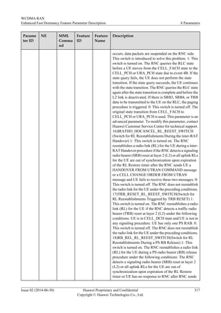 Parame
ter ID
NE MML
Comma
nd
Feature
ID
Feature
Name
Description
occurs, data packets are suspended on the RNC side.
This switch is introduced to solve this problem. 1: This
switch is turned on. The RNC queries the RLC state
before a UE moves from the CELL_FACH state to the
CELL_PCH or URA_PCH state due to event 4B. If the
state query fails, the UE does not perform the state
transition. If the state query succeeds, the UE continues
with the state transition. The RNC queries the RLC state
again after the state transition is complete and before the
L2 link is deactivated. If there is SRB3, SRB4, or TRB
data to be transmitted to the UE on the RLC, the paging
procedure is triggered. 0: This switch is turned off. The
original state transition from CELL_FACH to
CELL_PCH or URA_PCH is used. This parameter is an
advanced parameter. To modify this parameter, contact
Huawei Customer Service Center for technical support.
16)IRATHO_HOCANCEL_RL_REEST_SWITCH
(Switch for RL Reestablishments During the inter-RAT
Handover) 1: This switch is turned on. The RNC
reestablishes a radio link (RL) for the UE during a inter-
RAT Handover procedure if the RNC detects a signaling
radio bearer (SRB) reset at layer 2 (L2) or all uplink RLs
for the UE are out of synchronization upon expiration
of the RL Restore timer after the RNC sends UE a
HANDOVER FROM UTRAN COMMAND message
or a CELL CHANGE ORDER FROM UTRAN
message and UE fails to receive these two messages. 0:
This switch is turned off. The RNC does not reestablish
the radio link for the UE under the preceding conditions.
17)TRB_RESET_RL_REEST_SWITCH(Switch for
RL Reestablishments Triggered by TRB RESET) 1:
This switch is turned on. The RNC reestablishes a radio
link (RL) for the UE if the RNC detects a traffic radio
bearer (TRB) reset at layer 2 (L2) under the following
conditions: UE is in CELL_DCH state and UE is not in
any signaling procedure. UE has only one PS RAB. 0:
This switch is turned off. The RNC does not reestablish
the radio link for the UE under the preceding conditions.
18)RB_REL_RL_REEST_SWITCH(Switch for RL
Reestablishments During a PS RB Release) 1: This
switch is turned on. The RNC reestablishes a radio link
(RL) for the UE during a PS radio bearer (RB) release
procedure under the following conditions: The RNC
detects a signaling radio bearer (SRB) reset at layer 2
(L2) or all uplink RLs for the UE are out of
synchronization upon expiration of the RL Restore
timer or UE has no response to RNC after RNC sends
WCDMA RAN
Enhanced Fast Dormancy Feature Parameter Description 8 Parameters
Issue 02 (2014-06-30) Huawei Proprietary and Confidential
Copyright © Huawei Technologies Co., Ltd.
317
 
