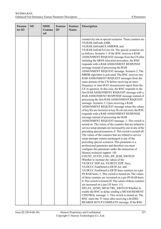 Parame
ter ID
NE MML
Comma
nd
Feature
ID
Feature
Name
Description
counters by one in special scenarios. These counters are
VS.RAB.AttEstab.AMR,
VS.RAB.AttEstabCS.AMRWB, and
VS.RAB.AttEstCS.Conv.64. The special scenarios are
as follows: Scenario 1: If the RNC receives a RAB
ASSIGNMENT REQUEST message from the CN after
initiating the SRNS relocation procedure, the RNC
responds with a RAB ASSIGNMENT RESPONSE
message instead of processing the RAB
ASSIGNMENT REQUEST message. Scenario 2: The
MBDR algorithm is activated. The RNC receives two
RAB ASSIGNMENT REQUEST messages from the
same domain of the CN before receiving an inter-
frequency or inter-RAT measurement report from the
UE in question. In this case, the RNC responds to the
first RAB ASSIGNMENT REQUEST message with a
RAB ASSIGNMENT RESPONSE message instead of
processing the first RAB ASSIGNMENT REQUEST
message. Scenario 3: Upon receiving a RAB
ASSIGNMENT REQUEST message where the values
of key IEs are incorrect or key IEs do not exist, the RNC
responds with a RAB ASSIGNMENT RESPONSE
message instead of processing the RAB
ASSIGNMENT REQUEST message. 1: This switch is
turned on. The values of the counters that are related to
service setup attempts are increased by one in any of the
preceding special scenarios. 0: This switch is turned off.
The values of the counters that are related to service
setup attempts remain unchanged in any of the
preceding special scenarios. This parameter is a
professional parameter and therefore you must
configure this parameter under the instruction of
Huawei technical support. 10)
COUNT_STATE_CHG_BY_RAB_SWITCH
Whether to increase the values of the
VS.DCCC.D2P.Att, VS.DCCC.D2P. Succ,
VS.DCCC.FastDormUe.DF2P.Att, and
VS.DCCC.FastDormUe.DF2P.Succ counters on a per
PS RAB basis. 1: This switch is turned on. The values
of these counters are increased on a per PS RAB basis.
0: This switch is turned off. The values of these counters
are increased on a per UE basis. 11)
DELAY_SEND_MEACTRL_SWITCH Whether to
enable the RNC to delay sending a MEASUREMENT
CONTROL message. 1: This switch is turned on. The
RNC starts the T1 timer after receiving a RADIO
BEARER SETUP COMPLETE message. If the RNC
WCDMA RAN
Enhanced Fast Dormancy Feature Parameter Description 8 Parameters
Issue 02 (2014-06-30) Huawei Proprietary and Confidential
Copyright © Huawei Technologies Co., Ltd.
327
 