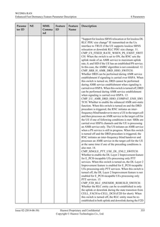 Parame
ter ID
NE MML
Comma
nd
Feature
ID
Feature
Name
Description
"Support for lossless SRNS relocation or for lossless DL
RLC PDU size change" IE transmitted on the Uu
interface to TRUE if the UE supports lossless SRNS
relocation or downlink RLC PDU size change. 11.
CMP_CS_FIXED_RATE_WHEN_PS_EXIST_SWIT
CH: When the switch is set to ON, the RNC sets the
uplink mode of an AMR service to maximum uplink
rate, 0, and SID if the UE has an established PS service.
In this case, the AMRC algorithm is not considered. 12.
CMP_SRB_H_AMR_DRD_HHO_SWITCH:
Whether DRD can be performed during AMR service
establishment if signaling is carried over HSPA. When
this switch is turned on, DRD cannot be performed
during AMR service establishment when signaling is
carried over HSPA. When this switch is turned off, DRD
can be performed during AMR service establishment
when signaling is carried over HSPA. 13.
CMP_UU_AMR_DRD_HHO_COMPAT_ENH_SWI
TCH: Whether to enable the enhanced AMR anti-static
function. When this switch is turned on and the DRD
procedure is triggered, the RNC initiates an inter-
frequency blind handover to move a UE to the target cell
and then processes an AMR service in the target cell for
the UE if one of following conditions is met: SRBs are
carried over HSPA channels and the UE is processing
an AMR service only. The US initiates an AMR service
when a PS service is still in progress. When this switch
is turned off and the DRD procedure is triggered, the
RNC initiates an inter-frequency blind handover and
processes an AMR service in the target cell for the UE
at the same time if one of the preceding conditions is
also met. 14.
CMP_SINGLE_PTT_USE_DL_ENL2_SWITCH:
Whether to enable the DL Layer 2 Improvement feature
for E_PCH-incapable UEs processing only PTT
services. When this switch is turned on, the DL Layer 2
Improvement feature is enabled for E_PCH-incapable
UEs processing only PTT services. When this switch is
turned off, the DL Layer 2 Improvement feature is not
enabled for E_PCH-incapable UEs processing only
PTT services. 15.
CMP_F2D_RLC_ONESIDE_REBUILD_SWITCH:
Whether the RLC entity can be re-established in only
the uplink or downlink during the state transition from
CELL_FACH to CELL_DCH (F2D for short). When
this switch is turned off, the RLC entity must be re-
established in both uplink and downlink during the F2D
WCDMA RAN
Enhanced Fast Dormancy Feature Parameter Description 8 Parameters
Issue 02 (2014-06-30) Huawei Proprietary and Confidential
Copyright © Huawei Technologies Co., Ltd.
355
 