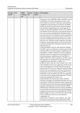 Parame
ter ID
NE MML
Comma
nd
Feature
ID
Feature
Name
Description
messages is set to 1900 MHz: SIB11 and SIB12 system
information, inter-RAT measurement control, inter-
RAT handover, inter-RAT redirection, and inter-RAT
neighboring cell information sent back by the DRNC.
When this switch is turned off, the frequency band of
the inter-RAT neighboring cell is set as required. 24.
CMP_ACTIVESET_REPORT_WITH_SYN_SWITC
H: Whether the intra-frequency measurement reports of
UEs must contain synchronization information about
the cells in the active set. When this switch is turned off,
the intra-frequency measurement reports of UEs must
contain synchronization information about the cells in
the active set. When this switch is turned on, the intra-
frequency measurement reports of UEs do not need to
contain synchronization information about the cells in
the active set. 25.
CMP_READSFN_IND_IN_SIB_SWITCH: Whether
the RNC carries an indication to read the system frame
number (SFN) of an intra-frequency neighboring cell
from SIB11 or SIB12. When this switch is turned off,
the RNC carries the indication not to read the SFN of
the intra-frequency neighboring cell from SIB11 or
SIB12. When this switch is turned on, the RNC carries
the indication to read the SFN of the intra-frequency
neighboring cell from SIB11 or SIB12. 26.
CMP_UE_NOT_USE_DL_ENL2_EXIST_PTT_SWI
TCH: Whether the UEs not supporting E_PCH use the
Downlink Enhanced L2 feature when processing the
push to talk (PTT) services. When this switch is turned
off, the UEs not supporting E_PCH use the Downlink
Enhanced L2 feature when processing the PTT services.
When this switch is turned on, the UEs not supporting
E_PCH do not use the Downlink Enhanced L2 feature
when processing the PTT services. 27.
CMP_RELOC_IN_FACH_DEL_DCH_SWITCH:
During a cell update with combined relocation for a UE
not in CELL_DCH state: When this switch is turned off,
the DRNC processes the information about all dedicated
transport channels upon receiving a RELOCATION
REQ message. When this switch is turned on, the DRNC
only processes the information about the first dedicated
transport channels upon receiving the RELOCATION
REQ message. In this case, the UE fails to transit to the
CELL_DCH state and new services cannot be
established. 28.
CMP_CELL_UPDATE_FACH_TRFFIC_MC_OPT:
Switch for measurement control optimization. When
WCDMA RAN
Enhanced Fast Dormancy Feature Parameter Description 8 Parameters
Issue 02 (2014-06-30) Huawei Proprietary and Confidential
Copyright © Huawei Technologies Co., Ltd.
358
 