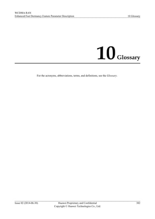 10Glossary
For the acronyms, abbreviations, terms, and definitions, see the Glossary.
WCDMA RAN
Enhanced Fast Dormancy Feature Parameter Description 10 Glossary
Issue 02 (2014-06-30) Huawei Proprietary and Confidential
Copyright © Huawei Technologies Co., Ltd.
382
 