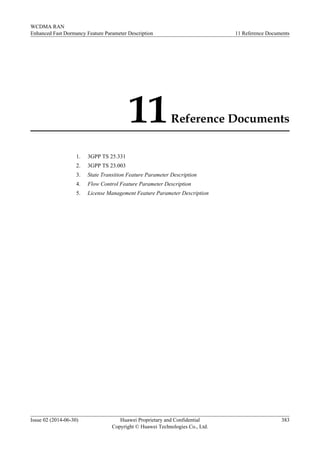 11Reference Documents
1. 3GPP TS 25.331
2. 3GPP TS 23.003
3. State Transition Feature Parameter Description
4. Flow Control Feature Parameter Description
5. License Management Feature Parameter Description
WCDMA RAN
Enhanced Fast Dormancy Feature Parameter Description 11 Reference Documents
Issue 02 (2014-06-30) Huawei Proprietary and Confidential
Copyright © Huawei Technologies Co., Ltd.
383
 