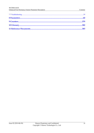 7.7 Troubleshooting............................................................................................................................................................59
8 Parameters.....................................................................................................................................60
9 Counters......................................................................................................................................379
10 Glossary.....................................................................................................................................382
11 Reference Documents.............................................................................................................383
WCDMA RAN
Enhanced Fast Dormancy Feature Parameter Description Contents
Issue 02 (2014-06-30) Huawei Proprietary and Confidential
Copyright © Huawei Technologies Co., Ltd.
iii
 